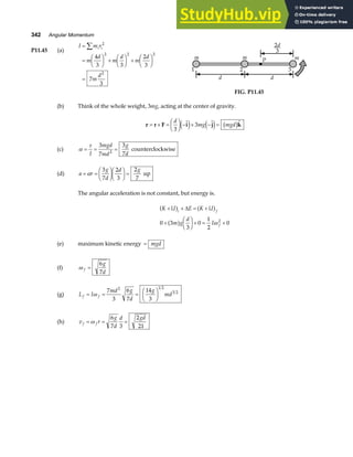 342 Angular Momentum
P11.45 (a)
I m r
m
d
m
d
m
d
m
d
i i
=
=
F
HG I
KJ +
F
HG I
KJ +
F
HG I
KJ
=
∑ 2
2 2 2
2
4
3 3
2
3
7
3
m m m
1 2 3
d d
P
2
3
d
FIG. P11.45
(b) Think of the whole weight, 3mg, acting at the center of gravity.
τ
τ
τ
τ = × =
F
HG I
KJ − × − =
r F i j k
d
mg mgd
3
3
  
e j e j b g
(c) α
τ
= = =
I
mgd
md
g
d
3
7
3
7
2
counterclockwise
(d) a r
g
d
d g
= =
F
HG I
KJF
HG I
KJ =
α
3
7
2
3
2
7
up
The angular acceleration is not constant, but energy is.
K U E K U
m g
d
I
i f
f
+ + = +
+
F
HG I
KJ+ = +
a f a f
a f
∆
0 3
3
0
1
2
0
2
ω
(e) maximum kinetic energy = mgd
(f) ω f
g
d
=
6
7
(g) L I
md g
d
g
md
f f
= = =
F
HG I
KJ
ω
7
3
6
7
14
3
2 1 2
3 2
(h) v r
g
d
d gd
f f
= = =
ω
6
7 3
2
21
 