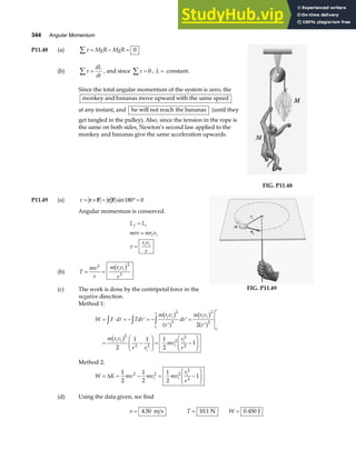 344 Angular Momentum
P11.48 (a) τ
∑ = − =
MgR MgR 0
(b) τ
∑ =
dL
dt
, and since τ
∑ = 0 , L = constant.
Since the total angular momentum of the system is zero, the
monkey and bananas move upward with the same speed
at any instant, and he will not reach the bananas (until they
get tangled in the pulley). Also, since the tension in the rope is
the same on both sides, Newton’s second law applied to the
monkey and bananas give the same acceleration upwards.
FIG. P11.48
P11.49 (a) τ = × = °=
r F r F sin180 0
Angular momentum is conserved.
L L
mrv mr v
v
r v
r
f i
i i
i i
=
=
=
(b) T
mv
r
m r v
r
i i
= =
2 2
3
b g
(c) The work is done by the centripetal force in the
negative direction.
FIG. P11.49
Method 1:
W F d Tdr
m r v
r
dr
m r v
r
m r v
r r
mv
r
r
i i
r
r
i i
r
r
i i
i
i
i
i
i
= ⋅ = − ′ = −
′
′ =
′
= −
F
HG
I
KJ = −
F
HG
I
KJ
z z z
A
b g
a f
b g
a f
b g
2
3
2
2
2
2 2
2
2
2
2
2
1 1 1
2
1
Method 2:
W K mv mv mv
r
r
i i
i
= = − = −
F
HG
I
KJ
∆
1
2
1
2
1
2
1
2 2 2
2
2
(d) Using the data given, we find
v = 4 50
. m s T = 10 1
. N W = 0 450
. J
 