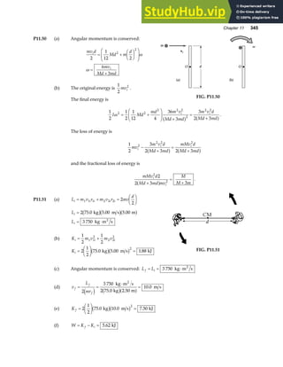 Chapter 11 345
P11.50 (a) Angular momentum is conserved:
mv d
Md m
d
mv
Md md
i
i
2
1
12 2
6
3
2
2
= +
F
HG I
KJ
F
HG
I
KJ
=
+
ω
ω
(b) The original energy is
1
2
2
mvi .
The final energy is
vi
(a)
O
(b)
d
m
O
ω
FIG. P11.50
1
2
1
2
1
12 4
36
3
3
2 3
2 2
2 2 2
2
2 2
I Md
md m v
Md md
m v d
Md md
i i
ω = +
F
HG
I
KJ +
=
+
a f a f.
The loss of energy is
1
2
3
2 3 2 3
2
2 2 2
mv
m v d
Md md
mMv d
Md md
i
i i
−
+
=
+
a f a f
and the fractional loss of energy is
mMv d
Md md mv
M
M m
i
i
2
2
2
2 3 3
+
=
+
a f .
P11.51 (a) L m v r m v r mv
d
i i i i i
= + =
F
HG I
KJ
1 1 1 2 2 2 2
2
L
L
i
i
=
= ⋅
2 75 0 5 00 5 00
3 750
. . .
kg m s m
kg m s
2
b gb ga f
(b) K m v m v
i i i
= +
1
2
1
2
1 1
2
2 2
2
Ki =
F
HG I
KJ =
2
1
2
75 0 5 00 1 88
2
. . .
kg m s kJ
b gb g FIG. P11.51
(c) Angular momentum is conserved: L L
f i
= = ⋅
3 750 kg m s
2
(d) v
L
mr
f
f
f
= =
⋅
=
2
3 750
2 75 0 2 50
10 0
d i b ga f
kg m s
kg m
m s
2
. .
.
(e) K f =
F
HG I
KJ =
2
1
2
75 0 10 0 7 50
2
. . .
kg m s kJ
b gb g
(f) W K K
f i
= − = 5 62
. kJ
 