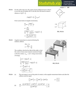 Chapter 11 347
P11.54 For the cube to tip over, the center of mass (CM) must rise so that it
is over the axis of rotation AB. To do this, the CM must be raised a
distance of a 2 1
−
e j.
∴ − =
Mga I
2 1
1
2
2
e j cubeω
From conservation of angular momentum,
4
3
8
3
2
1
2
8
3 4
2 1
3 2 1
2
2 2 2
2 2
a
mv
Ma
mv
Ma
Ma m v
M a
Mga
v
M
m
ga
=
F
HG
I
KJ
=
F
HG
I
KJ = −
= −
ω
ω
e j
e j
A
D
CM
A
B
C
D
4a/3
FIG. P11.54
P11.55 Angular momentum is conserved during the
inelastic collision.
Mva I
Mva
I
v
a
=
= =
ω
ω
3
8
The condition, that the box falls off the table, is that
the center of mass must reach its maximum height
as the box rotates, h a
max = 2 . Using conservation
of energy:
1
2
2
1
2
8
3
3
8
2
16
3
2 1
4
3
2 1
2
2 2
2
1 2
I Mg a a
Ma v
a
Mg a a
v ga
v
ga
ω = −
F
HG
I
KJF
HG I
KJ = −
= −
= −
L
NM O
QP
e j
e j
e j
e j
FIG. P11.55
P11.56 (a) The net torque is zero at the point of contact, so the angular momentum before and after the
collision must be equal.
1
2
1
2
2 2 2
MR MR MR
i
F
HG I
KJ =
F
HG I
KJ +
ω ω ω
e j ω
ω
= i
3
(b)
∆E
E
MR M MR
MR
i i
R
i
i
=
+ −
= −
1
2
1
2
2
3
2
1
2 3
2
1
2
1
2
2 2
1
2
1
2
2 2
2
3
e je j e j e j
e j
ω ω
ω
ω
 