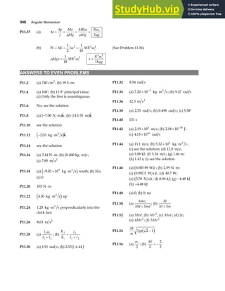 348 Angular Momentum
P11.57 (a) ∆
∆
t
p
f
Mv
Mg
MR
Mg
R
g
i
= = = =
µ
ω
µ
ω
µ
3
(b) W K I MR i
= = =
∆
1
2
1
18
2 2 2
ω ω (See Problem 11.56)
µ ω
Mgx MR i
=
1
18
2 2
x
R
g
i
=
2 2
18
ω
µ
ANSWERS TO EVEN PROBLEMS
P11.2 (a) 740 cm2
; (b) 59.5 cm P11.32 8 54
. rad s
P11.34 (a) 7 20 10 3
. × ⋅
−
kg m s
2
; (b) 9 47
. rad s
P11.4 (a) 168°; (b) 11.9° principal value;
(c) Only the first is unambiguous.
P11.36 12 3
. m s2
P11.6 No; see the solution
P11.38 (a) 2 35
. rad s; (b) 0 498
. rad s; (c) 5.58°
P11.8 (a) − ⋅
7 00
. 
N m
a fk; (b) 11 0
. 
N m
⋅
a fk
P11.40 131 s
P11.10 see the solution
P11.42 (a) 2 19 106
. × m s ; (b) 2 18 10 18
. × −
J;
(c) 4 13 1016
. × rad s
P11.12 − ⋅
22 0
. 
kg m s
2
e jk
P11.44 (a) 11 1
. m s; (b) 5 32 103
. × ⋅
kg m s
2
;
P11.14 see the solution
(c) see the solution; (d) 12 0
. m s;
(e) 1 08
. kJ; (f) 5 34
. m s; (g) 1.46 m;
P11.16 (a) 3 14
. N m
⋅ ; (b) 0 400
. kg m
⋅
b gv ;
(h) 1.43 s; (i) see the solution
(c) 7 85
. m s2
P11.46 (a) 0 005 89
. W
b gt ; (b) 2 59
. N m
⋅ ;
P11.18 (a) + × ⋅
9 03 109
. kg m s
2
e j south; (b) No;
(c) 0 092 5
. W s
b gt ; (d) 40 7
. W;
(c) 0 (e) 3 70
. N s
b gt ; (f) 8 96
. kJ; (g) −4 48
. kJ
(h) +4 48
. kJ
P11.20 103 N m
⋅
P11.48 (a) 0; (b) 0; no
P11.22 4 50
. kg m s
2
⋅
e j up
P11.50 (a)
6
3
mv
Md md
i
+
; (b)
M
M m
+ 3
P11.24 1 20
. kg m s
2
⋅ perpendicularly into the
clock face
P11.52 (a) Mvd ; (b) Mv2
; (c) Mvd ; (d) 2v;
(e) 4 2
Mv ; (f) 3 2
Mv
P11.26 8 63
. m s2
P11.54
M
m
ga
3 2 1
−
e j
P11.28 (a)
I
I I
i
1
1 2
ω
+
; (b)
K
K
I
I I
f
i
=
+
1
1 2
P11.56 (a)
ωi
3
; (b)
∆E
E
= −
2
3
P11.30 (a) 1 91
. rad s; (b) 2.53 J; 6.44 J
 