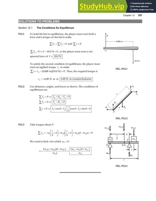 Chapter 12 351
SOLUTIONS TO PROBLEMS
Section 12.1 The Conditions for Equilibrium
P12.1 To hold the bat in equilibrium, the player must exert both a
force and a torque on the bat to make
F F
x y
∑ ∑
= = 0 and τ
∑ = 0
F F
y
∑ = ⇒ − =
0 10 0 0
. N , or the player must exert a net
upward force of F = 10 0
. N
To satisfy the second condition of equilibrium, the player must
exert an applied torque τ a to make
τ τ
∑ = − =
a 0 600 10 0 0
. .
m N
a fa f . Thus, the required torque is
τ a = + ⋅
6 00
. N m or 6 00
. N m counterclockwise
⋅
F
O
10.0 N
0.600 m
0.600 m
FIG. P12.1
P12.2 Use distances, angles, and forces as shown. The conditions of
equilibrium are:
F F R F
F F R
F F F
y y y g
x x x
y g x
∑
∑
∑
= ⇒ + − =
= ⇒ − =
= ⇒ −
F
HG I
KJ − =
0 0
0 0
0
2
0
τ θ θ θ
A
A
A
cos cos sin
l
θ
Fy
Fx
Ry
Rx
O
Fg
FIG. P12.2
P12.3 Take torques about P.
τ p b
n d m g d m gd m gx
∑ = − +
L
NM O
QP+ +
L
NM O
QP+ − =
0 1 2
2 2
0
A A
We want to find x for which n0 0
= .
x
m g m g d m g
m g
m m d m
m
b b
=
+ +
=
+ +
1 1 2
2
1 1 2
2
b g b g
A A
x
CG
nO
nP
O
m1
m2
P
d
m g
1 m g
2
m g
b
A
2
A
FIG. P12.3
 