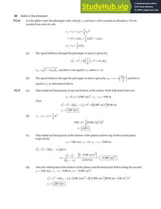 36 Motion in One Dimension
*P2.36 Let the glider enter the photogate with velocity vi and move with constant acceleration a. For its
motion from entry to exit,
x x v t a t
v t a t v t
v v a t
f i xi x
i d d d d
d i d
= + +
= + + =
= +
1
2
0
1
2
1
2
2
2
A ∆ ∆ ∆
∆
(a) The speed halfway through the photogate in space is given by
v v a v av t
hs i i d d
2 2 2
2
2
= +
F
HG I
KJ= +
A
∆ .
v v av t
hs i d d
= +
2
∆ and this is not equal to vd unless a = 0 .
(b) The speed halfway through the photogate in time is given by v v a
t
ht i
d
= +
F
HG I
KJ
∆
2
and this is
equal to vd as determined above.
P2.37 (a) Take initial and final points at top and bottom of the incline. If the ball starts from rest,
vi = 0 , a = 0 500
. m s2
, x x
f i
− = 9 00
. m.
Then
v v a x x
v
f i f i
f
2 2 2
2 0 2 0 500 9 00
3 00
= + − = +
=
d i e ja f
. .
. .
m s m
m s
2
(b) x x v t at
f i i
− = +
1
2
2
9 00 0
1
2
0 500
6 00
2
. .
.
= +
=
m s
s
2
e jt
t
(c) Take initial and final points at the bottom of the planes and the top of the second plane,
respectively:
vi = 3 00
. m s, v f = 0, x x
f i
− =15 00
. m.
v v a x x
f i f i
2 2
2
= + −
c h gives
a
v v
x x
f i
f i
=
−
−
=
−
( )
= −
2 2
2
2
0 3 00
2 15 0
0 300
c h
a f
.
.
.
m s
m
m s2
.
(d) Take the initial point at the bottom of the planes and the final point 8.00 m along the second:
vi = 3 00
. m s, x x
f i
− = 8 00
. m, a =−0 300
. m s2
v v a x x
v
f i f i
f
2 2 2
2 3 00 2 0 300 8 00 4 20
2 05
= + − = + − =
=
d i b g e ja f
. . . .
. .
m s m s m m s
m s
2 2 2
 