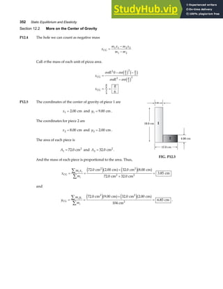 352 Static Equilibrium and Elasticity
Section 12.2 More on the Center of Gravity
P12.4 The hole we can count as negative mass
x
m x m x
m m
CG =
−
−
1 1 2 2
1 2
Call σ the mass of each unit of pizza area.
x
R
R
x
R
R R
R
R
CG
CG
=
− −
−
= =
σπ σπ
σπ σπ
2
2
2
2
2
2
2
8
3
4
0
6
c h c h
c h
P12.5 The coordinates of the center of gravity of piece 1 are
x1 2 00
= . cm and y1 9 00
= . cm.
The coordinates for piece 2 are
x2 8 00
= . cm and y2 2 00
= . cm.
The area of each piece is
A1 72 0
= . cm2
and A2 32 0
= . cm2
.
And the mass of each piece is proportional to the area. Thus,
4.00 cm
18.0 cm
12.0 cm
4.00 cm
1
2
FIG. P12.5
x
m x
m
i i
i
CG
2 2
2 2
cm cm cm cm
cm cm
cm
= =
+
+
=
∑
∑
72 0 2 00 32 0 8 00
72 0 32 0
3 85
. . . .
. .
.
e ja f e ja f
and
y
m y
m
i i
i
CG
2 2
2
cm cm cm cm
cm
cm
= =
+
=
∑
∑
72 0 9 00 32 0 2 00
104
6 85
. . . .
.
e ja f e ja f .
 