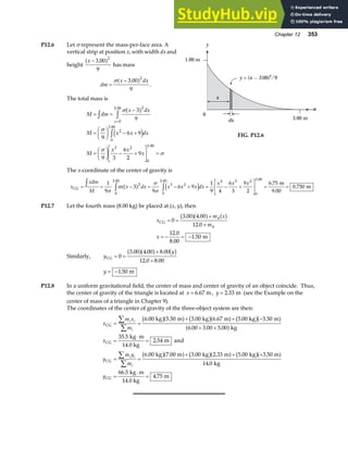 Chapter 12 353
P12.6 Let σ represent the mass-per-face area. A
vertical strip at position x, with width dx and
height
x − 3 00
9
2
.
a f has mass
dm
x dx
=
−
σ 3 00
9
2
.
a f .
The total mass is
M dm
x dx
M x x dx
M
x x
x
x
= =
−
=
F
HG I
KJ − +
=
F
HG I
KJ − +
L
NM O
QP =
z z
z
=
σ
σ
σ
σ
3
9
9
6 9
9 3
6
2
9
2
0
3 00
2
0
3 00
3 2
0
3 00
a f
e j
.
.
.
x
dx
0
3.00 m
x
y
1.00 m
y = (x — 3.00)2/9
FIG. P12.6
The x-coordinate of the center of gravity is
x
xdm
M
x x dx x x x dx
x x x
CG
m
9.00
m
= = − = − + = − +
L
NM O
QP = =
z z z
1
9
3
9
6 9
1
9 4
6
3
9
2
6 75
0 750
2
0
3 00
3 2
0
3 00 4 3 2
0
3 00
σ
σ
σ
σ
a f e j
. . .
.
.
P12.7 Let the fourth mass (8.00 kg) be placed at (x, y), then
x
m x
m
x
CG
m
= =
+
+
= − = −
0
3 00 4 00
12 0
12 0
8 00
1 50
4
4
. .
.
.
.
.
a fa f a f
Similarly, y
y
CG = =
+
+
0
3 00 4 00 8 00
12 0 8 00
. . .
. .
a fa f b g
y = −1 50
. m
P12.8 In a uniform gravitational field, the center of mass and center of gravity of an object coincide. Thus,
the center of gravity of the triangle is located at x = 6 67
. m, y = 2 33
. m (see the Example on the
center of mass of a triangle in Chapter 9).
The coordinates of the center of gravity of the three-object system are then:
x
m x
m
x
y
m y
m
y
i i
i
i i
i
CG
CG
CG
CG
kg m kg m kg m
kg
kg m
14.0 kg
m and
kg m kg m kg m
kg
kg m
14.0 kg
m
= =
+ + −
+ +
=
⋅
=
= =
+ + +
=
⋅
=
∑
∑
∑
∑
6 00 5 50 3 00 6 67 5 00 3 50
6 00 3 00 5 00
35 5
2 54
6 00 7 00 3 00 2 33 5 00 3 50
14 0
66 5
4 75
. . . . . .
. . .
.
.
. . . . . .
.
.
.
b ga f b ga f b ga f
a f
b ga f b ga f b ga f
 