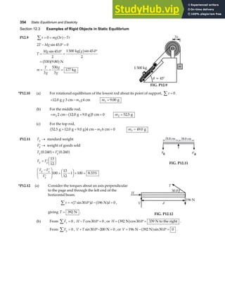 354 Static Equilibrium and Elasticity
Section 12.3 Examples of Rigid Objects in Static Equilibrium
P12.9 τ
∑ = = −
0 3
mg r Tr
a f
2 45 0 0
45 0
2
1 500 45 0
2
530 9 80
3
530
3
177
T Mg
T
Mg g
m
T
g
g
g
− °=
=
°
=
°
=
= = =
sin .
sin . sin .
.
kg
N
kg
b g
a fa f
m
3r
θ = 45°
1 500 kg
FIG. P12.9
*P12.10 (a) For rotational equilibrium of the lowest rod about its point of support, τ
∑ = 0 .
+ −
12 0 1
. g 3 cm 4 cm
g m g m1 9 00
= . g
(b) For the middle rod,
+ − + =
m2 2 12 0 9 0 5 0
cm g g cm
. .
b g m2 52 5
= . g
(c) For the top rod,
52 5 12 0 9 0 4 6 0
3
. . .
g g g cm cm
+ + − =
b g m m3 49 0
= . g
P12.11 Fg → standard weight
′ →
Fg weight of goods sold
F F
F F
F F
F
g g
g g
g g
g
0 240 0 260
13
12
100
13
12
1 100 8 33%
. .
.
a f a f
= ′
= ′
F
HG I
KJ
− ′
′
F
HG
I
KJ = −
F
HG I
KJ× =
24.0 cm 26.0 cm
Fg F′g
FIG. P12.11
*P12.12 (a) Consider the torques about an axis perpendicular
to the page and through the left end of the
horizontal beam.
τ
∑ = + ° − =
T d d
sin .
30 0 196 0
a f a f
N ,
giving T = 392 N .
H
d
196 N
V
T
30.0°
FIG. P12.12
(b) From Fx =
∑ 0 , H T
− °=
cos .
30 0 0 , or H = °=
392 30 0 339
N N to the right
a fcos . .
From Fy
∑ = 0 , V T
+ °− =
sin .
30 0 200 0
N , or V = − °=
196 392 30 0 0
N N
a fsin . .
 