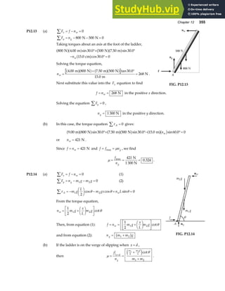 Chapter 12 355
P12.13 (a) F f n
x w
∑ = − = 0
F n
y g
∑ = − − =
800 500 0
N N
Taking torques about an axis at the foot of the ladder,
800 4 00 30 0 500 7 50 30 0
15 0 30 0 0
N m N m
cm
a fa f a fa f
a f
. sin . . sin .
. cos .
°+ °
− °=
nw
Solving the torque equation,
nw =
+ °
=
4 00 800 7 50 500 30 0
15 0
268
. . tan .
.
m N m N
m
N
a fa f a fa f .
Next substitute this value into the Fx equation to find
ng
f
nw
500 N
800 N
A
FIG. P12.13
f nw
= = 268 N in the positive x direction.
Solving the equation Fy
∑ = 0 ,
ng = 1 300 N in the positive y direction.
(b) In this case, the torque equation τ A =
∑ 0 gives:
9 00 800 30 0 7 50 500 30 0 15 0 60 0 0
. sin . . sin . . sin .
m N m N m
a fa f a fa f a fb g
°+ °− °=
nw
or nw = 421 N .
Since f nw
= = 421 N and f f ng
= =
max µ , we find
µ = = =
f
ng
max
.
421
0 324
N
1 300 N
.
P12.14 (a) F f n
x w
∑ = − = 0 (1)
F n m g m g
y g
∑ = − − =
1 2 0 (2)
τ θ θ θ
A w
m g
L
m gx n L
∑ = −
F
HG I
KJ − + =
1 2
2
0
cos cos sin
From the torque equation,
n m g
x
L
m g
w = +
F
HG I
KJ
L
NM O
QP
1
2
1 2 cotθ
Then, from equation (1): f n m g
x
L
m g
w
= = +
F
HG I
KJ
L
NM O
QP
1
2
1 2 cotθ
and from equation (2): n m m g
g = +
1 2
b g
(b) If the ladder is on the verge of slipping when x d
= ,
then µ
θ
= =
+
+
=
f
n m m
x d
g
m m d
L
1 2
2
1 2
e jcot
.
f
A ng
m g
1
m g
2
nw
θ
FIG. P12.14
 