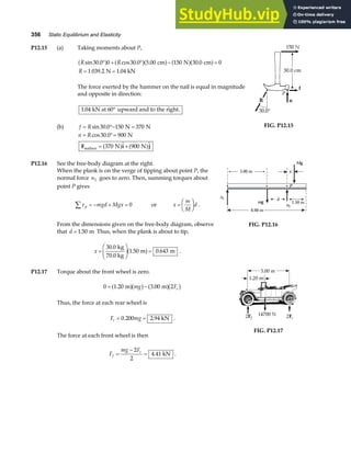 356 Static Equilibrium and Elasticity
P12.15 (a) Taking moments about P,
R R
R
sin . cos . . .
. .
30 0 0 30 0 5 00 150 30 0 0
1 039 2 1 04
° + ° − =
= =
a f a fa f a fa f
cm N cm
N kN
The force exerted by the hammer on the nail is equal in magnitude
and opposite in direction:
1 04
. kN at 60 upward and to the right.
°
(b) f R
= °− =
sin .
30 0 150 370
N N
n R
= °=
= +
cos .
 
30 0 900
370 900
N
N N
surface
F i j
a f a f
FIG. P12.15
P12.16 See the free-body diagram at the right.
When the plank is on the verge of tipping about point P, the
normal force n1 goes to zero. Then, summing torques about
point P gives
τ p mgd Mgx
∑ = − + = 0 or x
m
M
d
=
F
HG I
KJ .
From the dimensions given on the free-body diagram, observe
that d = 1 50
. m Thus, when the plank is about to tip,
x =
F
HG
I
KJ =
30 0
1 50 0 643
.
. .
kg
70.0 kg
m m
a f .
6.00 m
Mg
mg
n2
n1
x
3.00 m
P
d
1.50 m
FIG. P12.16
P12.17 Torque about the front wheel is zero.
0 1 20 3 00 2
= −
. .
m m
a fb g a fb g
mg Fr
Thus, the force at each rear wheel is
F mg
r = =
0 200 2 94
. . kN .
The force at each front wheel is then
F
mg F
f
r
=
−
=
2
2
4 41
. kN .
FIG. P12.17
 