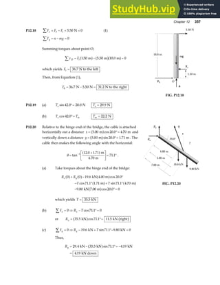 Chapter 12 357
P12.18 F F F
x b t
∑ = − + =
5 50 0
. N (1)
F n mg
y
∑ = − = 0
Summing torques about point O,
τO m m m
∑ = − =
Ft 1 50 5 50 10 0 0
. . .
a f a fa f
which yields Ft = 36 7
. N to the left
Then, from Equation (1),
Fb = − =
36 7 5 50 31 2
. . .
N N N to the right
10.0 m
5.50 N
1.50 m
mg
Ft
Fb O
n
FIG. P12.18
P12.19 (a) Te sin . .
42 0 20 0
°= N Te = 29 9
. N
(b) T T
e m
cos .
42 0°= Tm = 22 2
. N
P12.20 Relative to the hinge end of the bridge, the cable is attached
horizontally out a distance x = °=
5 00 20 0 4 70
. cos . .
m m
a f and
vertically down a distance y = °=
5 00 20 0 1 71
. sin . .
m m
a f . The
cable then makes the following angle with the horizontal:
θ =
+
L
NM O
QP= °
−
tan
. .
.
1 12 0 1 71
71 1
a fm
4.70 m
.
(a) Take torques about the hinge end of the bridge:
R R
T T
x y
0 0 19 6 20 0
71 1 1 71 71 1 4 70
9 80 20 0 0
a f a f a f
a f a f
a f
+ − °
− ° + °
− °=
. cos .
cos . . sin . .
. cos .
kN 4.00 m
m m
kN 7.00 m
which yields T = 35 5
. kN
(b) F R T
x x
∑ = ⇒ − °=
0 71 1 0
cos .
or Rx = °=
35 5 71 1 11 5
. cos . .
kN kN right
a f b g
(c) F R T
y y
∑ = ⇒ − + °− =
0 19 6 71 1 9 80 0
. sin . .
kN kN
Thus,
Ry = − °= −
=
29 4 35 5 71 1 4 19
4 19
. . sin . .
.
kN kN kN
kN down
a f
x
y
T
20.0°
Rx
Ry
9.80 kN
19.6 kN
4.00 m
5.00 m
7.00 m
FIG. P12.20
 