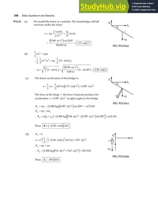 358 Static Equilibrium and Elasticity
*P12.21 (a) We model the horse as a particle. The drawbridge will fall
out from under the horse.
α
θ
θ
= =
=
°
=
mg
m
g
1
2 0
1
3
2 0
3
2
3 9 80 20 0
2 8 00
1 73
A
A A
cos
cos
. cos .
.
.
m s
m
rad s
2
2
e j
a f
(b)
1
2
2
I mgh
ω =
∴ ⋅ = ⋅ −
1
2
1
3
1
2
1
2 2
0
m mg
A A
ω θ
sin
b g
Ry
Rx
mg
θ0
A
FIG. P12.21(a)
∴ = − = − ° =
ω θ
3
1
3 9 80
8 00
1 20 1 56
0
g
A
sin
.
.
sin .
b g e ja f
m s
m
rad s
2
(c) The linear acceleration of the bridge is:
a = = =
1
2
1
2
8 0 1 73 6 907
Aα . . .
m rad s m s
2 2
a fe j
The force at the hinge + the force of gravity produce the
acceleration a = 6 907
. m s2
at right angles to the bridge.
R ma
x x
= = °= −
2 000 6 907 250 4 72
kg m s kN
2
b ge j
. cos .
R mg ma
y y
− =
Ry
Rx
mg
θ0
a
FIG. P12.21(c)
∴ = + = + ° =
R m g a
y y
e j b g e j
2 000 9 80 6 907 250 6 62
kg m s m s kN
2 2
. . sin .
Thus: R i j
= − +
4 72 6 62
.  . 
e jkN .
(d) Rx = 0
a
R mg ma
R
y
y
=
F
HG I
KJ = =
− =
∴ = + =
ω2 2
1
2
1 56 4 0 9 67
2 000 9 8 9 67 38 9
A . . .
. . .
rad s m m s
kg m s m s kN
2
2 2
b g a f
b ge j
Thus: Ry = 38 9
. 
j kN
Ry
Rx
mg
a
FIG. P12.21(d)
 