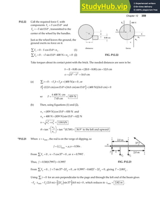 Chapter 12 359
P12.22 Call the required force F, with
components F F
x = °
cos .
15 0 and
F F
y = − °
sin .
15 0 , transmitted to the
center of the wheel by the handles.
Just as the wheel leaves the ground, the
ground exerts no force on it.
Fx
∑ = 0 : F nx
cos .
15 0°− (1)
Fy
∑ = 0 : − °− + =
F ny
sin .
15 0 400 0
N (2)
R
R
R
nx
ny
Fx
Fy 400 N
b
8.00 cm
distances forces
a
a
b
a
FIG. P12.22
Take torques about its contact point with the brick. The needed distances are seen to be:
b R
a R b
= − = − =
= − =
8 00 20 0 8 00 12 0
16 0
2 2
. . . .
.
cm cm cm
cm
a f
(a) τ
∑ = 0 : − + + =
F b F a a
x y 400 0
N
a f , or
F − °+ ° + =
12 0 15 0 16 0 15 0 400 16 0 0
. cos . . sin . .
cm cm N cm
a f a f a fa f
so F =
⋅
=
6 400
859
N cm
7.45 cm
N
(b) Then, using Equations (1) and (2),
nx = °=
859 15 0 830
N N
a fcos . and
ny = + °=
400 859 15 0 622
N N N
a fsin .
n n n
n
n
x y
y
x
= + =
=
F
HG
I
KJ = = °
− −
2 2
1 1
1 04
0 749 36 9
.
tan tan . .
kN
to the left and upward
θ a f
*P12.23 When x x
= min , the rod is on the verge of slipping, so
f f n n
s s
= = =
b gmax
.
µ 0 50 .
From Fx
∑ = 0 , n T
− °=
cos37 0 , or n T
= 0 799
. .
Thus, f T T
= =
0 50 0 799 0 399
. . .
a f
37°
x
f
n
Fg Fg
2.0 m
2.0 m
FIG. P12.23
From Fy
∑ = 0 , f T Fg
+ °− =
sin37 2 0 , or 0 399 0 602 2 0
. .
T T Fg
− − = , giving T Fg
= 2 00
. .
Using τ
∑ = 0 for an axis perpendicular to the page and through the left end of the beam gives
− ⋅ − + ° =
F x F F
g g g
min . sin .
2 0 2 37 4 0 0
m m
a f e j a f , which reduces to xmin .
= 2 82 m .
 