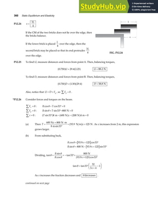360 Static Equilibrium and Elasticity
P12.24 x
L
=
3
4
If the CM of the two bricks does not lie over the edge, then
the bricks balance.
If the lower brick is placed
L
4
over the edge, then the
second brick may be placed so that its end protrudes
3
4
L
over the edge.
L
x
FIG. P12.24
P12.25 To find U, measure distances and forces from point A. Then, balancing torques,
0 750 29 4 2 25
. . .
a f a f
U = U = 88 2
. N
To find D, measure distances and forces from point B. Then, balancing torques,
0 750 1 50 29 4
. . .
a f a fa f
D = D = 58 8
. N
Also, notice that U D Fg
= + , so Fy =
∑ 0 .
*P12.26 Consider forces and torques on the beam.
Fx
∑ = 0 : R T
cos cos
θ − °=
53 0
Fy
∑ = 0 : R T
sin sin
θ + °− =
53 800 0
N
τ
∑ = 0 : T x
sin53 8 600 200 4 0
° − − =
a f a f a f
m N N m
(a) Then T
x
x
=
+ ⋅
°
= +
600 800
53
93 9 125
N N m
8 m
N m N
sin
.
b g . As x increases from 2 m, this expression
grows larger.
(b) From substituting back,
R x
R x
cos . cos
sin . sin
θ
θ
= + °
= − + °
93 9 125 53
800 93 9 125 53
N
Dividing, tan
sin
cos
tan
cos
θ
θ
θ
= = − °+
°
R
R x
53
800
93 9 125 53
N
. +
a f
tan tan
θ = °
+
−
F
HG I
KJ
53
32
3 4
1
x
As x increases the fraction decreases and θ decreases .
continued on next page
 
