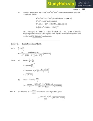 Chapter 12 361
(c) To find R we can work out R R R
2 2 2 2 2
cos sin
θ θ
+ = . From the expressions above for
Rcosθ and Rsinθ ,
R T T T
R T T
R x x
R x x
2 2 2 2 2 2
2 2
2 2
2 1 2
53 53 1 600 53 800
1 600 53 640 000
93 9 125 1 278 93 9 125 640 000
8 819 96 482 495 678
= °+ °− °+
= − °+
= + − + +
= − +
cos sin sin
sin
. .
N N
a f
a f a f
e j
At x = 0 this gives R = 704 N . At x = 2 m , R = 581 N . At x = 8 m, R = 537 N . Over the
range of possible values for x, the negative term −96 482x dominates the positive term
8 819 2
x , and R decreases as x increases.
Section 12.4 Elastic Properties of Solids
P12.27
F
A
Y
L
Li
=
∆
∆L
FL
AY
i
= =
× ×
=
−
200 9 80 4 00
0 200 10 8 00 10
4 90
4 10
a fa fa f
e je j
. .
. .
. mm
P12.28 (a) stress = =
F
A
F
r
π 2
F
d
F
F
=
F
HG I
KJ
= ×
×
F
HG
I
KJ
=
stress
N m
2.50 10 m
2
kN
2
-2
a f
e j
π
π
2
1 50 10
73 6
2
8
2
.
.
(b) stress = =
Y
Y L
Li
strain
a f ∆
∆L
L
Y
i
= =
×
×
=
stress N m m
N m
mm
2
2
a f e ja f
1 50 10 0 250
1 50 10
2 50
8
10
. .
.
.
*P12.29 The definition of Y =
stress
strain
means that Y is the slope of the graph:
Y =
×
= ×
300 10
0 003
1 0 10
6
11
N m
N m
2
2
.
. .
 