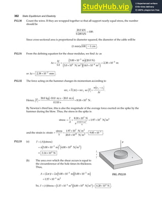 362 Static Equilibrium and Elasticity
P12.30 Count the wires. If they are wrapped together so that all support nearly equal stress, the number
should be
20 0
100
. kN
0.200 kN
= .
Since cross-sectional area is proportional to diameter squared, the diameter of the cable will be
1 100 1
mm cm
a f ~ .
P12.31 From the defining equation for the shear modulus, we find ∆x as
∆x
hf
SA
= =
×
× ×
= ×
−
−
−
5 00 10 20 0
3 0 10 14 0 10
2 38 10
3
6 4
5
. .
. .
.
m N
N m m
m
2 2
e ja f
e je j
or ∆x = × −
2 38 10 2
. mm .
P12.32 The force acting on the hammer changes its momentum according to
mv F t mv
i f
+ =
∆
a f so F
m v v
t
f i
=
−
∆
.
Hence, F =
− −
= ×
30 0 10 0 20 0
0 110
8 18 103
. . .
.
.
kg m s m s
s
N .
By Newton’s third law, this is also the magnitude of the average force exerted on the spike by the
hammer during the blow. Thus, the stress in the spike is:
stress = =
×
= ×
F
A
8 18 10
1 97 10
3
4
7
2
.
.
N
N m
0.023 0 m
2
π
b g
and the strain is: strain = =
×
×
= × −
stress N m
N m
2
2
Y
1 97 10
20 0 10
9 85 10
7
10
5
.
.
. .
P12.33 (a) F A
=
= × ×
×
−
a fa f
e j e j
stress
m N m
= 3.14 10 N
2
4
π 5 00 10 4 00 10
3 2 8
. .
(b) The area over which the shear occurs is equal to
the circumference of the hole times its thickness.
Thus,
A r t
= = × ×
= ×
− −
−
2 2 5 00 10 5 00 10
1 57 10
3 3
4
π π
a f e je j
. .
.
m m
m2
F
3.0 ft
t
A
A
A
FIG. P12.33
So, F A
= = × × = ×
−
a f e je j
Stress m N m N
2 2
1 57 10 4 00 10 6 28 10
4 8 4
. . . .
 