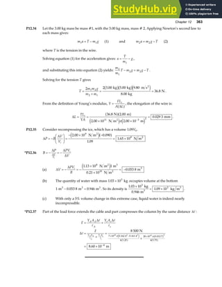 Chapter 12 363
P12.34 Let the 3.00 kg mass be mass #1, with the 5.00 kg mass, mass # 2. Applying Newton’s second law to
each mass gives:
m a T m g
1 1
= − (1) and m a m g T
2 2
= − (2)
where T is the tension in the wire.
Solving equation (1) for the acceleration gives: a
T
m
g
= −
1
,
and substituting this into equation (2) yields:
m
m
T m g m g T
2
1
2 2
− = − .
Solving for the tension T gives
T
m m g
m m
=
+
= =
2 2 3 00 5 00 9 80
8 00
36 8
1 2
2 1
. . .
.
.
kg kg m s
kg
N
2
b gb ge j .
From the definition of Young’s modulus, Y
FL
A L
i
=
∆
a f, the elongation of the wire is:
∆L
TL
YA
i
= =
× ×
=
−
36 8 2 00
2 00 10 2 00 10
0 029 3
11 3 2
. .
. .
.
N m
N m m
mm
2
a fa f
e j e j
π
.
P12.35 Consider recompressing the ice, which has a volume 1 09 0
. V .
∆
∆
P B
V
Vi
= −
F
HG I
KJ =
− × −
= ×
2 00 10 0 090
1 09
1 65 10
9
8
. .
.
.
N m
N m
2
2
e ja f
*P12.36 B
P PV
V
V
V
i
i
= − = −
∆ ∆
∆
∆
(a) ∆
∆
V
PV
B
i
= − = −
×
×
= −
1 13 10 1
0 21 10
0 053 8
8
10
.
.
.
N m m
N m
m
2 3
2
3
e j
(b) The quantity of water with mass 1 03 103
. × kg occupies volume at the bottom
1 0 053 8 0 946
m m m
3 3 3
− =
. . . So its density is
1 03 10
1 09 10
3
3
.
.
×
= ×
kg
0.946 m
kg m
3
3
.
(c) With only a 5% volume change in this extreme case, liquid water is indeed nearly
incompressible.
*P12.37 Part of the load force extends the cable and part compresses the column by the same distance ∆A :
F
Y A Y A
F
A A
A
s s
s
Y A Y A
A A
A
s s
s
= +
=
+
=
+
= ×
× − ×
−
∆ ∆
∆
A
A
A
A
A
A A
8 500
8 60 10
0 162 4 0 161 4
4 3 25
20 10 0 012 7
4 5 75
4
2 2 10 2
N
m
7 1010
π π
. .
.
.
.
.
e j
a f
b g
a f
 