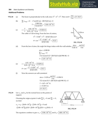 364 Static Equilibrium and Elasticity
Additional Problems
*P12.38 (a) The beam is perpendicular to the wall, since 3 4 5
2 2 2
+ = . Then sinθ =
4 m
5 m
; θ = °
53 1
. .
(b) τ hinge
∑ = 0 : + − =
T sinθ 3 250 0
m N 10 m
a f a f
T =
°
= ×
2 500
53 1
1 04 103
Nm
3 m
N
sin .
.
(c) x
T
k
= =
×
×
=
1 04 10
0 126
3
.
.
N
8.25 10 N m
m
3
The cable is 5.126 m long. From the law of cosines,
4 5 126 3 2 3 5 126
3 5 126 4
2 3 5 126
51 2
2 2 2
1
2 2 2
= + −
=
+ −
= °
−
. . cos
cos
.
.
.
a fa f
a fa f
θ
θ
α
θ
4 m 5.126 m
3 m
FIG. P12.38
(d) From the law of sines, the angle the hinge makes with the wall satisfies
sin
.
sin .
α
5 126
51 2
4
m m
=
°
sin .
sin . .
.
α
τ
=
=
+ °− =
= ×
∑
0 998 58
0
3 51 2 250 0 998 0
1 07 103
hinge
m N 10 m 58
N
T
T
a f a fa f
(e) x =
×
×
=
1 07 10
0 129
3
.
.
N
8.25 10 N m
m
3
θ =
+ −
= °
−
cos
.
.
.
1
2 2 2
3 5 129 4
2 3 5 129
51 1
a fa f
(f) Now the answers are self-consistent:
sin .
sin .
.
sin . .
.
.
.
α
θ
=
°
=
°− =
= ×
=
= °
5 129
51 1
4
0 998
3 51 1 250 0 998 0
1 07 10
0 129 5
51 1
3
m
m
51
m N 10 m 51
N
m
T
T
x
a f a fa f
P12.39 Let nA and nB be the normal forces at the points of
support.
Choosing the origin at point A with Fy
∑ = 0 and τ
∑ = 0,
we find:
n n g g
A B
+ − × − × =
8 00 10 3 00 10 0
4 4
. .
e j e j and
− × − × + =
3 00 10 15 0 8 00 10 25 0 50 0 0
4 4
. . . . .
e jb g e jb g a f
g g nB
A B
15.0 m
15.0 m
50.0 m
50.0 m
FIG. P12.39
The equations combine to give nA = ×
5 98 105
. N and bB = ×
4 80 105
. N .
 