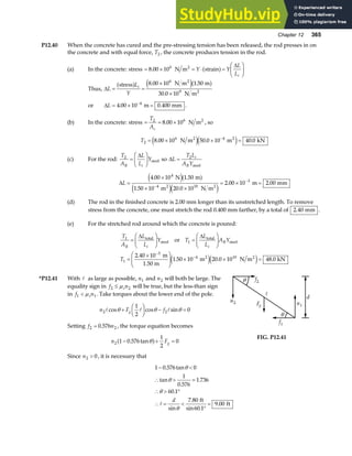 Chapter 12 365
P12.40 When the concrete has cured and the pre-stressing tension has been released, the rod presses in on
the concrete and with equal force, T2 , the concrete produces tension in the rod.
(a) In the concrete: stress = × = ⋅ =
F
HG I
KJ
8 00 106
. N m strain
2
Y Y
L
Li
a f ∆
Thus, ∆L
L
Y
i
= =
×
×
stress N m m
N m
2
2
a f e ja f
8 00 10 1 50
30 0 10
6
9
. .
.
or ∆L = × =
−
4 00 10 0 400
4
. .
m mm .
(b) In the concrete: stress = = ×
T
Ac
2 6
8 00 10
. N m2
, so
T2
6 4
8 00 10 50 0 10 40 0
= × × =
−
. . .
N m m kN
2 2
e je j
(c) For the rod:
T
A
L
L
Y
R i
2
=
F
HG I
KJ
∆
steel so ∆L
T L
A Y
i
R
= 2
steel
∆L =
×
× ×
= × =
−
−
4 00 10 1 50
1 50 10 20 0 10
2 00 10 2 00
4
4 10
3
. .
. .
. .
N m
m N m
m mm
2 2
e ja f
e je j
(d) The rod in the finished concrete is 2.00 mm longer than its unstretched length. To remove
stress from the concrete, one must stretch the rod 0.400 mm farther, by a total of 2 40
. mm .
(e) For the stretched rod around which the concrete is poured:
T
A
L
L
Y T
L
L
A Y
T
R i i
R
1
1
1
3
4 10
2 40 10
1 50 10 20 0 10 48 0
=
F
HG I
KJ =
F
HG I
KJ
=
×
F
HG
I
KJ × × =
−
−
∆ ∆
total
steel
total
steel
2 2
or
m
1.50 m
m N m kN
.
. . .
e je j
*P12.41 With A as large as possible, n1 and n2 will both be large. The
equality sign in f n
s
2 2
≤ µ will be true, but the less-than sign
in f n
s
1 1
 µ . Take torques about the lower end of the pole.
n F f
g
2 2
1
2
0
A A A
cos cos sin
θ θ θ
+
F
HG I
KJ − =
Setting f n
2 2
0 576
= . , the torque equation becomes
n Fg
2 1 0 576
1
2
0
− + =
. tanθ
a f
f1
f2
n1
n2 Fg
θ
θ
d
A
FIG. P12.41
Since n2 0
 , it is necessary that
1 0 576 0
1
0 576
1 736
60 1
7 80
60 1
9 00
− 
∴  =
∴  °
∴ = 
°
=
. tan
tan
.
.
.
sin
.
sin .
.
θ
θ
θ
θ
A
d ft
ft
 