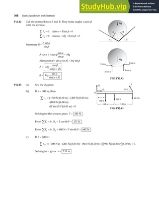 366 Static Equilibrium and Elasticity
P12.42 Call the normal forces A and B. They make angles α and β
with the vertical.
F A B
F A Mg B
x
y
∑
∑
= − =
= − + =
0 0
0 0
: sin sin
: cos cos
α β
α β
Substitute B
A
=
sin
sin
α
β
A A Mg
A Mg
A Mg
B Mg
cos cos
sin
sin
cos sin sin cos sin
sin
sin
sin
sin
α β
α
β
α β α β β
β
α β
α
α β
+ =
+ =
=
+
=
+
b g
b g
b g
Mg
A B
α β
Mg
A sin B sin
A cos
B cos
α
α
α
α
FIG. P12.42
P12.43 (a) See the diagram.
(b) If x = 1 00
. m, then
τO
T
∑ = − −
−
+ ° =
700 1 00 200 3 00
80 0 6 00
60 0 6 00 0
N m N m
N m
m
a fa f a fa f
a fa f
a fa f
. .
. .
sin . .
Solving for the tension gives: T = 343 N .
Ry
x
3.00 m
O
3.00 m
Rx 60.0°
T
700 N
200 N
80.0 N
FIG. P12.43
From Fx
∑ = 0, R T
x = °=
cos .
60 0 171 N .
From Fy
∑ = 0, R T
y = − °=
980 60 0 683
N N
sin . .
(c) If T = 900 N:
τO x
∑ = − − − + ° =
700 200 3 00 m 80 0 6 00 900 60 0 6 00 0
N N N m N m
a f a fa f a fa f a f a f
. . . sin . . .
Solving for x gives: x = 5 13
. m .
 