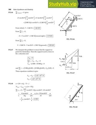 368 Static Equilibrium and Elasticity
P12.46 τ point 0
∑ = 0 gives
T T
cos . sin . sin . cos .
cos . cos .
25 0
3
4
65 0 25 0
3
4
65 0
2 000 65 0 1 200
2
65 0
° °
F
HG I
KJ+ ° °
F
HG I
KJ
= ° + °
F
HG I
KJ
a f a f
b ga f b g
A A
A
A
N N
From which, T = =
1 465 1 46
N kN
.
From Fx
∑ = 0,
H T
= °= =
cos . .
25 0 1 328 1 33
N toward right kN
b g
From Fy
∑ = 0,
V T
= − °= =
3 200 25 0 2 581 2 58
N N upward kN
sin . .
b g
H
V
65.0°
1 200 N
l 2 000 N
3
4
l
T sin .
25 0°
T cos .
25 0°
FIG. P12.46
P12.47 We interpret the problem to mean that the support at
point B is frictionless. Then the support exerts a force in
the x direction and
F
F F F
F g
By
x Bx Ax
Ay
=
= − =
− + =
∑
0
0
3 000 10 000 0
b g
and τ
∑ = − − + =
3 000 2 00 10 000 6 00 1 00 0
g g FBx
b ga f b ga f a f
. . . .
These equations combine to give
F F
F
Ax Bx
Ay
= = ×
= ×
6 47 10
1 27 10
5
5
.
.
N
N
FIG. P12.47
P12.48 n M m g
= +
a f H f
=
H f m M g
mgL
Mgx HL
x
L
H
Mg
m
M
m M
M
m
M
s
A
s
s
max max
cos . cos . sin .
tan . tan .
tan . .
= = +
= = °+ °− °
=
°
− =
+ °
−
= °− =
∑
µ
τ
µ
µ
a f
a f
0
2
60 0 60 0 60 0
60 0
2
60 0
2
3
2
60 0
1
4
0 789
n
f
H
A
60.0°
mg
x
Mg
FIG. P12.48
 