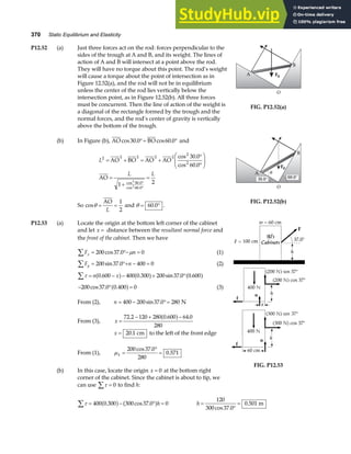 370 Static Equilibrium and Elasticity
P12.52 (a) Just three forces act on the rod: forces perpendicular to the
sides of the trough at A and B, and its weight. The lines of
action of A and B will intersect at a point above the rod.
They will have no torque about this point. The rod’s weight
will cause a torque about the point of intersection as in
Figure 12.52(a), and the rod will not be in equilibrium
unless the center of the rod lies vertically below the
intersection point, as in Figure 12.52(b). All three forces
must be concurrent. Then the line of action of the weight is
a diagonal of the rectangle formed by the trough and the
normal forces, and the rod’s center of gravity is vertically
above the bottom of the trough.
A
B
Fg
O
FIG. P12.52(a)
(b) In Figure (b), AO BO
cos . cos .
30 0 60 0
°= ° and
L
L L
2 2 2 2 2
2
2
30 0
60 0
30 0
60 0
1 2
2
2
= + = +
°
°
F
HG
I
KJ
=
+
=
°
°
AO BO AO AO
AO
cos .
cos .
cos .
cos .
So cosθ = =
AO
L
1
2
and θ = °
60 0
. .
A
B
Fg
O
θ
30.0° 60.0°
FIG. P12.52(b)
P12.53 (a) Locate the origin at the bottom left corner of the cabinet
and let x = distance between the resultant normal force and
the front of the cabinet. Then we have
F n
x
∑ = °− =
200 37 0 0
cos . µ (1)
F n
y = °+ − =
∑ 200 37 0 400 0
sin . (2)
τ
∑ = − − + °
n x
0 600 400 0 300 200 37 0 0 600
. . sin . .
a f a f a f
− ° =
200 37 0 0 400 0
cos . .
a f (3)
From (2), n = − °=
400 200 37 0 280
sin . N
From (3), x =
− + −
72 2 120 280 0 600 64 0
280
. . .
a f
x = 20 1
. cm to the left of the front edge
From (1), µk =
°
=
200 37 0
280
0 571
cos .
.
(b) In this case, locate the origin x = 0 at the bottom right
corner of the cabinet. Since the cabinet is about to tip, we
can use τ
∑ = 0 to find h:
FIG. P12.53
τ
∑ = − ° =
400 0 300 300 37 0 0
. cos .
a f a fh h =
°
=
120
300 37 0
0 501
cos .
. m
 