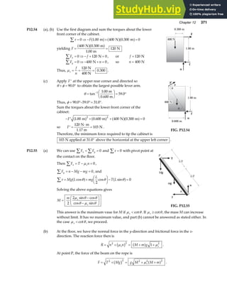 Chapter 12 371
P12.54 (a), (b) Use the first diagram and sum the torques about the lower
front corner of the cabinet.
τ
∑ = ⇒ − + =
0 1 00 400 0 300 0
F . .
m N m
a f a fa f
yielding F = =
400 0 300
1 00
120
N m
m
N
a fa f
.
.
F f
x
∑ = ⇒ − + =
0 120 0
N , or f = 120 N
F n
y
∑ = ⇒ − + =
0 400 0
N , so n = 400 N
Thus, µs
f
n
= = =
120
0 300
N
400 N
. .
(c) Apply ′
F at the upper rear corner and directed so
θ φ
+ = °
90 0
. to obtain the largest possible lever arm.
θ =
F
HG I
KJ = °
−
tan
.
.
1 1 00
59 0
m
0.600 m
Thus, φ = °− °= °
90 0 59 0 31 0
. . . .
Sum the torques about the lower front corner of the
cabinet:
− ′ + + =
F 1 00 0 600 400 0 300 0
2 2
. . .
m m N m
a f a f a fa f
so ′ =
⋅
=
F
120
103
N m
1.17 m
N .
Therefore, the minimum force required to tip the cabinet is
400 N
n
f
F
0.300 m
1.00 m
n
f
1.00 m
0.600 m
400 N
θ
θ
φ
F’
FIG. P12.54
103 N applied at 31.0 above the horizontal at the upper left corner
° .
P12.55 (a) We can use F F
x y
∑ ∑
= = 0 and τ
∑ = 0 with pivot point at
the contact on the floor.
Then F T n
x s
∑ = − =
µ 0,
F n Mg mg
y = − − =
∑ 0, and
τ θ θ θ
∑ = +
F
HG I
KJ− =
Mg L mg
L
T L
cos cos sin
a f a f
2
0
Solving the above equations gives
M
m s
s
=
−
−
F
HG I
KJ
2
2µ θ θ
θ µ θ
sin cos
cos sin
n
f
P
θ
mg
T
Mg
L/2
L/2
FIG. P12.55
This answer is the maximum vaue for M if µ θ
s  cot . If µ θ
s ≥ cot , the mass M can increase
without limit. It has no maximum value, and part (b) cannot be answered as stated either. In
the case µ θ
s  cot , we proceed.
(b) At the floor, we have the normal force in the y-direction and frictional force in the x-
direction. The reaction force then is
R n n M m g
s s
= + = + +
2 2 2
1
µ µ
b g a f .
At point P, the force of the beam on the rope is
F T Mg g M M m
s
= + = + +
2 2 2 2 2
b g a f
µ .
 