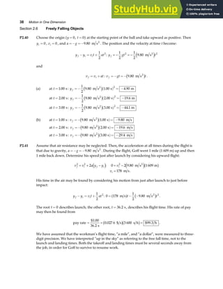 38 Motion in One Dimension
Section 2.6 Freely Falling Objects
P2.40 Choose the origin y t
= =
0 0
,
a f at the starting point of the ball and take upward as positive. Then
yi = 0 , vi = 0 , and a g
=− =−9 80
. m s2
. The position and the velocity at time t become:
y y v t at
f i i
− = +
1
2
2
: y gt t
f = − = −
1
2
1
2
9 80
2 2
. m s2
e j
and
v v at
f i
= + : v gt t
f =− =− 9 80
. m s2
c h .
(a) at t =1 00
. s: y f =− ( ) = −
1
2
9 80 1 00 4 90
2
. . .
m s s m
2
c h
at t = 2 00
. s: y f =− ( ) = −
1
2
9 80 2 00 19 6
2
. . .
m s s m
2
c h
at t = 3 00
. s : y f =− ( ) = −
1
2
9 80 3 00 44 1
2
. . .
m s s m
2
c h
(b) at t =1 00
. s: v f =− ( )= −
9 80 1 00 9 80
. . .
m s s m s
2
c h
at t = 2 00
. s: v f =− ( )= −
9 80 2 00 19 6
. . .
m s s m s
2
c h
at t = 3 00
. s : v f =− ( )= −
9 80 3 00 29 4
. . .
m s s m s
2
c h
P2.41 Assume that air resistance may be neglected. Then, the acceleration at all times during the flight is
that due to gravity, a g
=− =−9 80
. m s2
. During the flight, Goff went 1 mile (1 609 m) up and then
1 mile back down. Determine his speed just after launch by considering his upward flight:
v v a y y v
v
f i f i i
i
2 2 2
2 0 2 9 80 1 609
178
= + − = −
=
d i e jb g
: .
.
m s m
m s
2
His time in the air may be found by considering his motion from just after launch to just before
impact:
y y v t at
f i i
− = +
1
2
2
: 0 178
1
2
9 80 2
= − −
m s m s2
a f c h
t t
. .
The root t = 0 describes launch; the other root, t = 36 2
. s, describes his flight time. His rate of pay
may then be found from
pay rate = = =
$1.
.
. $99.
00
36 2
0 027 6 3 600 3
s
$ s s h h
b gb g .
We have assumed that the workman’s flight time, “a mile”, and “a dollar”, were measured to three-
digit precision. We have interpreted “up in the sky” as referring to the free fall time, not to the
launch and landing times. Both the takeoff and landing times must be several seconds away from
the job, in order for Goff to survive to resume work.
 