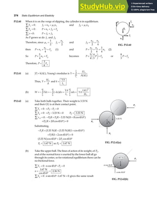 374 Static Equilibrium and Elasticity
P12.60 When it is on the verge of slipping, the cylinder is in equilibrium.
Fx
∑ = 0: f n n
s
1 2 1
= = µ and f n
s
2 2
= µ
Fy
∑ = 0: P n f Fg
+ + =
1 2
τ
∑ = 0: P f f
= +
1 2
As P grows so do f1 and f2
Therefore, since µs =
1
2
, f
n
1
1
2
= and f
n n
2
2 1
2 4
= =
FIG. P12.60
then P n
n
Fg
+ + =
1
1
4
(1) and P
n n
n
= + =
1 1
1
2 4
3
4
(2)
So P n Fg
+ =
5
4
1 becomes P P Fg
+
F
HG I
KJ =
5
4
4
3
or
8
3
P Fg
=
Therefore, P Fg
=
3
8
P12.61 (a) F k L
= ∆
a f, Young’s modulus is Y
FL
A L
F
A
L
L
i
i
= =
∆
∆
a f
Thus, Y
kL
A
i
= and k
YA
Li
=
(b) W Fdx kx dx
YA
L
xdx YA
L
L
L L
i
L
i
= − = − − = =
z z z
0 0 0
2
2
∆ ∆ ∆
∆
a f a f
P12.62 (a) Take both balls together. Their weight is 3.33 N
and their CG is at their contact point.
Fx
∑ = 0: + − =
P P
3 1 0
Fy
∑ = 0: + − =
P2 3 33 0
. N P2 3 33
= . N
τ A
∑ = 0: − + − + °
P R P R R R
3 2 3 33 45 0
. cos .
Na f
+ + ° =
P R R
1 2 45 0 0
cos .
a f
Substituting,
− + − + °
+ + ° =
°= °
= =
P R R R
P R
P
P P
1
1
1
1 3
3 33 3 33 1 45 0
1 2 45 0 0
3 33 45 0 2 45 0
1 67 1 67
. . cos .
cos .
. cos . cos .
. .
N N
N
N so N
a f a f a f
a f
a f
Fg
P1
P2
P3
3.33 N
FIG. P12.62(a)
(b) Take the upper ball. The lines of action of its weight, of P1,
and of the normal force n exerted by the lower ball all go
through its center, so for rotational equilibrium there can be
no frictional force.
Fx
∑ = 0: n P
cos .
45 0 0
1
°− =
n =
°
=
1 67
2 36
.
cos
.
N
45.0
N
Fy
∑ = 0: nsin . .
45 0 1 67 0
°− =
N gives the same result
1.67 N
n cos 45.0°
n sin 45.0°
P1
FIG. P12.62(b)
 