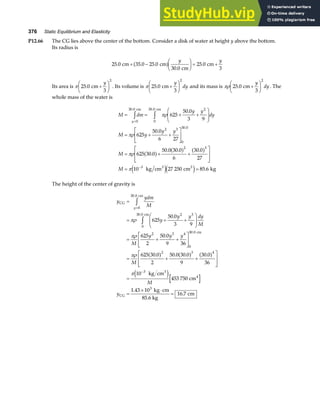 376 Static Equilibrium and Elasticity
P12.66 The CG lies above the center of the bottom. Consider a disk of water at height y above the bottom.
Its radius is
25 0 35 0 25 0
30 0
25 0
3
. . .
.
.
cm cm
cm
cm
+ −
F
HG I
KJ = +
a f y y
Its area is π 25 0
3
2
. cm +
F
HG I
KJ
y
. Its volume is π 25 0
3
2
. cm+
F
HG I
KJ
y
dy and its mass is πρ 25 0
3
2
. cm+
F
HG I
KJ
y
dy. The
whole mass of the water is
M dm
y y
dy
M y
y y
M
M
y
= = + +
F
HG
I
KJ
= + +
L
N
MM
O
Q
PP
= + +
L
N
MM
O
Q
PP
= =
=
−
z z
0
30 0 2
0
30 0
2 3
0
30 0
2 3
3
625
50 0
3 9
625
50 0
6 27
625 30 0
50 0 30 0
6
30 0
27
10 27 250 85 6
. .
.
.
.
.
. . .
.
cm cm
3 3
kg cm cm kg
πρ
πρ
πρ
π
a f a f a f
e je j
The height of the center of gravity is
y
ydm
M
y
y y dy
M
M
y y y
M
M
y
y
CG
cm
cm
cm
3
4
CG
kg cm
cm
kg cm
85.6 kg
cm
=
= + +
F
HG
I
KJ
= + +
L
N
MM
O
Q
PP
= + +
L
N
MM
O
Q
PP
=
=
× ⋅
=
=
−
z
z
0
30 0
2 3
0
30 0
2 3 4
0
30 0
2 3 4
3
3
625
50 0
3 9
625
2
50 0
9 36
625 30 0
2
50 0 30 0
9
30 0
36
10
453 750
1 43 10
16 7
.
.
.
.
.
. . . .
.
.
πρ
πρ
πρ
π
a f a f a f
e j
 