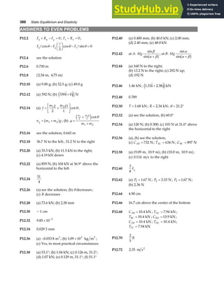 380 Static Equilibrium and Elasticity
ANSWERS TO EVEN PROBLEMS
P12.2 F R F
y y g
+ − = 0; F R
x x
− = 0 ; P12.40 (a) 0.400 mm; (b) 40.0 kN; (c) 2.00 mm;
(d) 2.40 mm; (e) 48.0 kN
F F F
y g x
A
A
A
cos cos sin
θ θ θ
−
F
HG I
KJ − =
2
0
P12.42 at A: Mg
sin
sin
β
α β
+
b g; at B: Mg
sin
sin
α
α β
+
b g
P12.4 see the solution
P12.44 (a) 160 N to the right;
P12.6 0.750 m
(b) 13.2 N to the right; (c) 292 N up;
P12.8 2 54 4 75
. .
m, m
a f (d) 192 N
P12.46 1 46
. kN; 1 33 2 58
.  . 
i j
+
e jkN
P12.10 (a) 9.00 g; (b) 52.5 g; (c) 49.0 g
P12.12 (a) 392 N; (b) 339 0
 
i j
+
e jN
P12.48 0.789
P12.14 (a) f
m g m gx
L
= +
L
NM O
QP
1 2
2
cotθ ;
n m m g
g = +
1 2
b g ; (b) µ
θ
=
+
+
m m d
L
m m
1 2
2
1 2
e jcot
P12.50 T = 1 68
. kN; R = 2 34
. kN; θ = °
21 2
.
P12.52 (a) see the solution; (b) 60.0°
P12.54 (a) 120 N; (b) 0.300; (c) 103 N at 31.0° above
the horizontal to the right
P12.16 see the solution; 0.643 m
P12.56 (a), (b) see the solution;
P12.18 36 7
. N to the left; 31 2
. N to the right (c) CAB = 732 N; TAC = 634 N ; CBC = 897 N
P12.20 (a) 35.5 kN; (b) 11.5 kN to the right; P12.58 (a) 9 09 10 9
. .
m, m
a f; (b) 10 0 10 9
. .
m, m
a f;
(c) 4.19 kN down
(c) 0 114
. m s to the right
P12.22 (a) 859 N; (b) 104 kN at 36.9° above the
horizontal to the left P12.60
3
8
Fg
P12.24
3
4
L
P12.62 (a) P1 1 67
= . N ; P2 3 33
= . N; P3 1 67
= . N;
(b) 2.36 N
P12.26 (a) see the solution; (b) θ decreases ;
P12.64 4.90 cm
(c) R decreases
P12.66 16.7 cm above the center of the bottom
P12.28 (a) 73.6 kN; (b) 2.50 mm
P12.30 ~1 cm P12.68 CAB = 10 4
. kN ; TAC = 7 94
. kN ;
TBC = 10 4
. kN ; CBD = 15 9
. kN ;
CDE = 10 4
. kN ; TDC = 10 4
. kN ;
TEC = 7 94
. kN
P12.32 9 85 10 5
. × −
P12.34 0 029 3
. mm
P12.70
2
5
R
P12.36 (a) −0 053 8
. m3
; (b) 1 09 103
. × kg m3
;
(c) Yes, in most practical circumstances
P12.72 2 35
. m s2
P12.38 (a) 53.1°; (b) 1.04 kN; (c) 0.126 m, 51.2°;
(d) 1.07 kN; (e) 0.129 m, 51.1°; (f) 51.1°
 