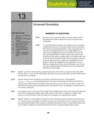 13
CHAPTER OUTLINE
13.1 Newton’s Law of Universal
Gravitation
13.2 Measuring the Gravitational
Constant
13.3 Free-Fall Acceleration and
the Gravitational Force
13.4 Kepler’s Laws and the
Motion of Planets
13.5 The Gravitational Field
13.6 Gravitational Potential
Energy
13.7 Energy Considerations in
Motion
Planetary and Satellite
Universal Gravitation
ANSWERS TO QUESTIONS
Q13.1 Because g is the same for all objects near the Earth’s surface.
The larger mass needs a larger force to give it just the same
acceleration.
Q13.2 To a good first approximation, your bathroom scale reading is
unaffected because you, the Earth, and the scale are all in free
fall in the Sun’s gravitational field, in orbit around the Sun. To
a precise second approximation, you weigh slightly less at
noon and at midnight than you do at sunrise or sunset. The
Sun’s gravitational field is a little weaker at the center of the
Earth than at the surface subsolar point, and a little weaker still
on the far side of the planet. When the Sun is high in your sky,
its gravity pulls up on you a little more strongly than on the
Earth as a whole. At midnight the Sun pulls down on you a
little less strongly than it does on the Earth below you. So you
can have another doughnut with lunch, and your bedsprings
will still last a little longer.
Q13.3 Kepler’s second law states that the angular momentum of the Earth is constant as the Earth orbits
the sun. Since L m r
= ω , as the orbital radius decreases from June to December, then the orbital speed
must increase accordingly.
Q13.4 Because both the Earth and Moon are moving in orbit about the Sun. As described by
F ma
gravitational centripetal
= , the gravitational force of the Sun merely keeps the Moon (and Earth) in a
nearly circular orbit of radius 150 million kilometers. Because of its velocity, the Moon is kept in its
orbit about the Earth by the gravitational force of the Earth. There is no imbalance of these forces, at
new moon or full moon.
Q13.5 Air resistance causes a decrease in the energy of the satellite-Earth system. This reduces the diameter
of the orbit, bringing the satellite closer to the surface of the Earth. A satellite in a smaller orbit,
however, must travel faster. Thus, the effect of air resistance is to speed up the satellite!
Q13.6 Kepler’s third law, which applies to all planets, tells us that the period of a planet is proportional to
r3 2
. Because Saturn and Jupiter are farther from the Sun than Earth, they have longer periods. The
Sun’s gravitational field is much weaker at a distant Jovian planet. Thus, an outer planet experiences
much smaller centripetal acceleration than Earth and has a correspondingly longer period.
381
 