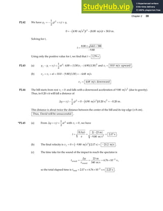 Chapter 2 39
P2.42 We have y gt v t y
f i i
=− + +
1
2
2
0 4 90 8 00 30 0
2
=− − +
. . .
m s m s m
2
c h a f
t t .
Solving for t,
t =
± +
−
8 00 64 0 588
9 80
. .
.
.
Using only the positive value for t, we find that t = 1 79
. s .
P2.43 (a) y y v t at
f i i
− = +
1
2
2
: 4 00 1 50 4 90 1 50
2
. . . .
=( ) −( )( )
vi and vi = 10 0
. m s upward .
(b) v v at
f i
= + = −( )( )=−
10 0 9 80 1 50 4 68
. . . . m s
v f = 4 68
. m s downward
P2.44 The bill starts from rest vi = 0 and falls with a downward acceleration of 9 80
. m s2
(due to gravity).
Thus, in 0.20 s it will fall a distance of
∆y v t gt
i
= − = − ( ) =−
1
2
0 4 90 0 20 0 20
2 2
. . .
m s s m
2
c h .
This distance is about twice the distance between the center of the bill and its top edge ≅ 8 cm
a f.
Thus, David will be unsuccessful .
*P2.45 (a) From ∆y v t at
i
= +
1
2
2
with vi = 0 , we have
t
y
a
= =
−
( )
−
=
2 2 23
9 80
2 17
∆
a f m
m s
s
2
.
. .
(b) The final velocity is v f = + − ( )= −
0 9 80 2 17 21 2
. . .
m s s m s
2
c h .
(c) The time take for the sound of the impact to reach the spectator is
t
y
v
sound
sound
m
340 m s
s
= = = × −
∆ 23
6 76 10 2
. ,
so the total elapsed time is ttotal s s s
= + × ≈
−
2 17 6 76 10 2 23
2
. . . .
 