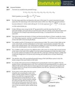 382 Universal Gravitation
Q13.7 Ten terms are needed in the potential energy:
U U U U U U U U U U U
= + + + + + + + + +
12 13 14 15 23 24 25 34 35 45 .
With N particles, you need i
N N
i
N
− =
−
=
∑ 1
2
1
2
a f terms.
Q13.8 No, the escape speed does not depend on the mass of the rocket. If a rocket is launched at escape
speed, then the total energy of the rocket-Earth system will be zero. When the separation distance
becomes infinite U = 0
a f the rocket will stop K = 0
a f. In the expression
1
2
0
2
mv
GM m
r
E
− = , the mass
m of the rocket divides out.
Q13.9 It takes 100 times more energy for the 105
kg spacecraft to reach the moon than the 103
kg
spacecraft. Ideally, each spacecraft can reach the moon with zero velocity, so the only term that need
be analyzed is the change in gravitational potential energy. U is proportional to the mass of the
spacecraft.
Q13.10 The escape speed from the Earth is 11.2 km/s and that from the Moon is 2.3 km/s, smaller by a factor
of 5. The energy required—and fuel—would be proportional to v2
, or 25 times more fuel is required
to leave the Earth versus leaving the Moon.
Q13.11 The satellites used for TV broadcast are in geosynchronous orbits. The centers of their orbits are the
center of the Earth, and their orbital planes are the Earth’s equatorial plane extended. This is the
plane of the celestial equator. The communication satellites are so far away that they appear quite
close to the celestial equator, from any location on the Earth’s surface.
Q13.12 For a satellite in orbit, one focus of an elliptical orbit, or the center of a circular orbit, must be located
at the center of the Earth. If the satellite is over the northern hemisphere for half of its orbit, it must
be over the southern hemisphere for the other half. We could share with Easter Island a satellite that
would look straight down on Arizona each morning and vertically down on Easter Island each
evening.
Q13.13 The absolute value of the gravitational potential energy of the Earth-Moon system is twice the
kinetic energy of the moon relative to the Earth.
Q13.14 In a circular orbit each increment of displacement is perpendicular to the force applied. The dot
product of force and displacement is zero. The work done by the gravitational force on a planet in an
elliptical orbit speeds up the planet at closest approach, but negative work is done by gravity and
the planet slows as it sweeps out to its farthest distance from the Sun. Therefore, net work in one
complete orbit is zero.
Q13.15 Every point q on the sphere that does not lie
along the axis connecting the center of the
sphere and the particle will have companion
point q’ for which the components of the
gravitational force perpendicular to the axis
will cancel. Point q’ can be found by rotating
the sphere through 180° about the axis. The
forces will not necessarily cancel if the mass is
not uniformly distributed, unless the center of
mass of the non-uniform sphere still lies along
the axis.
Fpq
Fpq
p
q
q’ (behind the sphere)
FIG. Q13.15
 