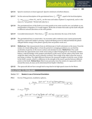 Chapter 13 383
Q13.16 Speed is maximum at closest approach. Speed is minimum at farthest distance.
Q13.17 Set the universal description of the gravitational force, F
GM m
R
g
X
X
= 2
, equal to the local description,
F ma
g = gravitational, where MX and RX are the mass and radius of planet X, respectively, and m is the
mass of a “test particle.” Divide both sides by m.
Q13.18 The gravitational force of the Earth on an extra particle at its center must be zero, not infinite as one
interpretation of Equation 13.1 would suggest. All the bits of matter that make up the Earth will pull
in different outward directions on the extra particle.
Q13.19 Cavendish determined G. Then from g
GM
R
= 2
, one may determine the mass of the Earth.
Q13.20 The gravitational force is conservative. An encounter with a stationary mass cannot permanently
speed up a spacecraft. Jupiter is moving. A spacecraft flying across its orbit just behind the planet
will gain kinetic energy as the planet’s gravity does net positive work on it.
Q13.21 Method one: Take measurements from an old kinescope of Apollo astronauts on the moon. From the
motion of a freely falling object or from the period of a swinging pendulum you can find the
acceleration of gravity on the moon’s surface and calculate its mass. Method two: One could
determine the approximate mass of the moon using an object hanging from an extremely sensitive
balance, with knowledge of the position and distance of the moon and the radius of the Earth. First
weigh the object when the moon is directly overhead. Then weigh of the object when the moon is
just rising or setting. The slight difference between the measured weights reveals the cause of tides
in the Earth’s oceans, which is a difference in the strength of the moon’s gravity between different
points on the Earth. Method three: Much more precisely, from the motion of a spacecraft in orbit
around the moon, its mass can be determined from Kepler’s third law.
Q13.22 The spacecraft did not have enough fuel to stop dead in its high-speed course for the Moon.
SOLUTIONS TO PROBLEMS
Section 13.1 Newton’s Law of Universal Gravitation
P13.1 For two 70-kg persons, modeled as spheres,
F
Gm m
r
g = =
× ⋅
−
−
1 2
2
11
2
7
6 67 10 70 70
2
10
.
~
N m kg kg kg
m
N
2 2
e jb gb g
a f .
P13.2 F m g
Gm m
r
= =
1
1 2
2
g
Gm
r
= =
× ⋅ × ×
= ×
−
−
2
2
11 4 3
2
7
6 67 10 4 00 10 10
100
2 67 10
. .
.
N m kg kg
m
m s
2 2
2
e je j
a f
 