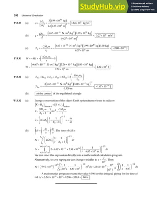 392 Universal Gravitation
P13.29 (a) ρ
π π
= =
×
×
= ×
M
r
S
E
4
3
2
30
6 3
9
3 1 99 10
4 6 37 10
1 84 10
.
.
.
kg
m
kg m3
e j
e j
(b) g
GM
r
S
E
= =
× ⋅ ×
×
= ×
−
2
11 30
6 2
6
6 67 10 1 99 10
6 37 10
3 27 10
. .
.
.
N m kg kg
m
m s
2 2
2
e je j
e j
(c) U
GM m
r
g
S
E
= − = −
× ⋅ ×
×
= − ×
−
6 67 10 1 99 10 1 00
6 37 10
2 08 10
11 30
6
13
. . .
.
.
N m kg kg kg
m
J
2 2
e je jb g
P13.30 W U
Gm m
r
= − = −
−
−
F
HG I
KJ
∆ 1 2
0
W =
+ × ⋅ × ×
×
= ×
−
6 67 10 7 36 10 1 00 10
1 74 10
2 82 10
11 22 3
6
9
. . .
.
.
N m kg kg kg
m
J
2 2
e je je j
P13.31 (a) U U U U U
Gm m
r
Tot = + + = = −
F
HG I
KJ
12 13 23 12
1 2
12
3 3
UTot
2 2
N m kg kg
m
J
= −
× ⋅ ×
= − ×
− −
−
3 6 67 10 5 00 10
0 300
1 67 10
11 3 2
14
. .
.
.
e je j
(b) At the center of the equilateral triangle
*P13.32 (a) Energy conservation of the object-Earth system from release to radius r:
K U K U
GM m
R h
mv
GM m
r
v GM
r R h
dr
dt
g
h
g
r
E
E
E
E
E
+ = +
−
+
= −
= −
+
F
HG I
KJ
F
HG
I
KJ = −
e j e j
altitude radius
0
1
2
2
1 1
2
1 2
(b) dt
dr
v
dr
v
i
f
i
f
f
i
z z z
= − = . The time of fall is
∆
∆
t GM
r R h
dr
t
r
dr
E
E
R
R h
E
E
= −
+
F
HG I
KJ
F
HG
I
KJ
= × × × × −
×
F
HG I
KJ
L
NM O
QP
−
+
−
−
×
×
z
z
2
1 1
2 6 67 10 5 98 10
1 1
6 87 10
1 2
11 24
6
1 2
6 37 106
. .
.
.
m
m
6.87 10 m
6
We can enter this expression directly into a mathematical calculation program.
Alternatively, to save typing we can change variables to u
r
=
106
. Then
∆t
u
du
u
du
= × −
×
F
HG I
KJ = × −
F
HG I
KJ
−
−
−
−
−
z z
7 977 10
1
10
1
6 87 10
10 3 541 10
10
10
1 1
6 87
14 1 2
6 6
1 2
6
6 37
6 87
8
6
6 1 2
1 2
6 37
6 87
.
.
.
.
.
.
.
.
e j
e j
A mathematics program returns the value 9.596 for this integral, giving for the time of
fall ∆t = × × × = =
−
3 541 10 10 9 596 339 8 340
8 9
. . . s .
 