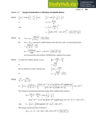 Chapter 13 393
Section 13.7 Energy Considerations in Planetary and Satellite Motion
P13.33
1
2
1 1 1
2
2 2
mv GM m
r r
mv
i E
f i
f
+ −
F
HG
I
KJ =
1
2
0
1 1
2
2 2
v GM
R
v
i E
E
f
+ −
F
HG I
KJ =
or v v
GM
R
f
E
E
2
1
2 2
= −
and v v
GM
R
f
E
E
= −
F
HG I
KJ
1
2
1 2
2
v f = × − ×
L
NM O
QP = ×
2 00 10 1 25 10 1 66 10
4 2 8
1 2
4
. . .
e j m s
P13.34 (a) v
M G
RE
solar escape
Sun
Sun
km s
= =
⋅
2
42 1
.
(b) Let r R x
E S
= ⋅ represent variable distance from the Sun, with x in astronomical units.
v
M G
R x x
E S
= =
⋅
2 42 1
Sun .
If v =
125 000 km
3 600 s
, then x = = ×
1 47 2 20 1011
. .
A.U. m
(at or beyond the orbit of Mars, 125 000 km/h is sufficient for escape).
P13.35 To obtain the orbital velocity, we use F
mMG
R
mv
R
∑ = =
2
2
or v
MG
R
=
We can obtain the escape velocity from
1
2
mv
mMG
R
esc
2
=
or v
MG
R
v
esc = =
2
2
P13.36
v
R h
GM
R h
i
E
E
E
2
2
+
=
+
b g
K mv
GM m
R h
i i
E
E
= =
+
F
HG I
KJ =
× ⋅ ×
× + ×
L
N
MM
O
Q
PP= ×
−
1
2
1
2
1
2
6 67 10 5 98 10 500
6 37 10 0 500 10
1 45 10
2
11 24
6 6
10
. .
. .
.
N m kg kg kg
m m
J
2 2
e je jb g
e j e j
The change in gravitational potential energy of the satellite-Earth system is
∆U
GM m
R
GM m
R
GM m
R R
E
i
E
f
E
i f
= − = −
F
HG
I
KJ
= × ⋅ × − × = − ×
− − −
1 1
6 67 10 5 98 10 500 1 14 10 2 27 10
11 24 8 1 9
. . . .
N m kg kg kg m J
2 2
e je jb ge j
Also, K mv
f f
= = × = ×
1
2
1
2
500 2 00 10 1 00 10
2 3 2 9
kg m s J
b ge j
. . .
The energy transformed due to friction is
∆ ∆
E K K U
i f
int J J
= − − = − + × = ×
14 5 1 00 2 27 10 1 58 10
9 10
. . . .
a f .
 
