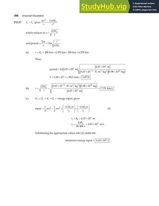 394 Universal Gravitation
P13.37 F F
c G
= gives
mv
r
GmM
r
E
2
2
=
which reduces to v
GM
r
E
=
and period = =
2
2
π
π
r
v
r
r
GME
.
(a) r RE
= + = + =
200 6 370 200 6 570
km km km km
Thus,
period m
m
N m kg kg
s min h
2 2
= ×
×
× ⋅ ×
= × = =
−
2 6 57 10
6 57 10
6 67 10 5 98 10
5 30 10 88 3 1 47
6
6
11 24
3
π .
.
. .
. . .
e j e j
e je j
T
(b) v
GM
r
E
= =
× ⋅ ×
×
=
−
6 67 10 5 98 10
6 57 10
7 79
11 24
6
. .
.
.
N m kg kg
m
km s
2 2
e je j
e j
(c) K U K U
f f i i
+ = + + energy input, gives
input = − +
−
F
HG
I
KJ−
−
F
HG I
KJ
1
2
1
2
2 2
mv mv
GM m
r
GM m
r
f i
E
f
E
i
(1)
r R
v
R
i E
i
E
= = ×
= = ×
6 37 10
2
86 400
4 63 10
6
2
.
.
m
s
m s
π
Substituting the appropriate values into (1) yields the
minimum energy input = ×
6 43 109
. J
 