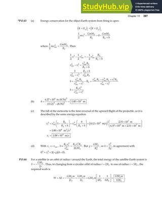 Chapter 13 397
*P13.43 (a) Energy conservation for the object-Earth system from firing to apex:
K U K U
mv
GmM
R
GmM
R h
g
i
g
f
i
E
E
E
E
+ = +
− = −
+
e j e j
1
2
0
2
where
1
2
mv
GmM
R
E
E
esc
2
= . Then
1
2
1
2
1
2
1
2
2
2
2
2
2
2
2
v v v
R
R h
v v
v R
R h
v v
R h
v R
h
v R
v v
R
v R v R v R
v v
h
R v
v v
i
E
E
i
E
E
i
E
E
E
i
E
E E i E
i
E i
i
− = −
+
− =
+
−
=
+
=
−
− =
− +
−
=
−
esc
2
esc
2
esc
2 esc
2
esc
2
esc
2
esc
2
esc
2
esc
2
esc
2
esc
2
esc
2
(b) h =
×
−
= ×
6 37 10
11 2 8 76
1 00 10
6 2
2 2
7
.
. .
.
m 8.76
m
a f
a f a f
(c) The fall of the meteorite is the time-reversal of the upward flight of the projectile, so it is
described by the same energy equation
v v
R
R h
v
h
R h
v
i
E
E E
i
2 2 2 3 2 7
6 7
8
4
1 11 2 10
2 51 10
6 37 10 2 51 10
1 00 10
1 00 10
= −
+
F
HG I
KJ =
+
F
HG I
KJ = ×
×
× + ×
F
HG
I
KJ
= ×
= ×
esc esc
2 2
m s
m
m m
m s
m s
.
.
. .
.
.
e j
(d) With v v
i  esc , h
R v
v
R v R
GM
E i E i E
E
≈ =
2
2
2
2
esc
. But g
GM
R
E
E
= 2
, so h
v
g
i
=
2
2
, in agreement with
0 2 0
2 2
= + − −
v g h
i b ga f.
P13.44 For a satellite in an orbit of radius r around the Earth, the total energy of the satellite-Earth system is
E
GM
r
E
= −
2
. Thus, in changing from a circular orbit of radius r RE
= 2 to one of radius r RE
= 3 , the
required work is
W E
GM m
r
GM m
r
GM m
R R
GM m
R
E
f
E
i
E
E E
E
E
= = − + = −
L
NM O
QP=
∆
2 2
1
4
1
6 12
.
 