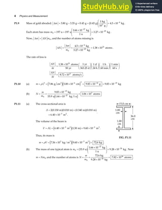 4 Physics and Measurement
P1.9 Mass of gold abraded: ∆m = − = =
F
HG
I
KJ = × −
3 80 3 35 0 45 0 45
1
4 5 10 4
. . . . .
g g g g
kg
10 g
kg
3
b g .
Each atom has mass m0
27
25
197 197
1 66 10
1
3 27 10
= =
×
F
HG
I
KJ = ×
−
−
u u
kg
u
kg
.
. .
Now, ∆ ∆
m N m
= 0 , and the number of atoms missing is
∆
∆
N
m
m
= =
×
×
= ×
−
−
0
4
25
21
4 5 10
3 27 10
1 38 10
.
.
.
kg
kg
atoms.
The rate of loss is
∆
∆
∆
∆
N
t
N
t
=
× F
HG I
KJF
HG I
KJF
HG I
KJF
HG I
KJ
= ×
1 38 10
50
1 1 1 1
8 72 10
21
11
.
. .
atoms
yr
yr
365.25 d
d
24 h
h
60 min
min
60 s
atoms s
P1.10 (a) m L
= = × = × = ×
− − −
ρ 3 3 6 3 16 19
7 86 5 00 10 9 83 10 9 83 10
. g cm cm g kg
e je j
. . .
(b) N
m
m
= =
×
×
= ×
−
−
0
19
27
7
9 83 10
55 9 1 66 10
1 06 10
.
. .
.
kg
u kg 1 u
atoms
e j
P1.11 (a) The cross-sectional area is
A = +
= × −
2 0 150 0 010 0 340 0 010
6 40 10 3
. . . .
. .
m m m m
m2
a fa f a fa f.
The volume of the beam is
V AL
= = × = ×
− −
6 40 10 1 50 9 60 10
3 3
. . .
m m m
2 3
e ja f .
Thus, its mass is
m V
= = × × =
−
ρ 7 56 10 9 60 10 72 6
3 3
. . .
kg / m m kg
3 3
e je j .
FIG. P1.11
(b) The mass of one typical atom is m0
27
26
55 9
1 66 10
1
9 28 10
=
×
F
HG
I
KJ = ×
−
−
.
.
.
u
kg
u
kg
a f . Now
m Nm
= 0 and the number of atoms is N
m
m
= =
×
= ×
−
0
26
26
72 6
9 28 10
7 82 10
.
.
.
kg
kg
atoms .
 