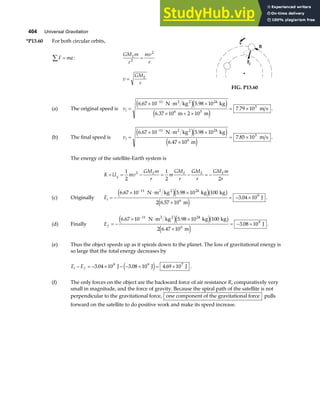 404 Universal Gravitation
*P13.60 For both circular orbits,
F ma
∑ = :
GM m
r
mv
r
E
2
2
=
v
GM
r
E
=
FIG. P13.60
(a) The original speed is vi =
× ⋅ ×
× + ×
= ×
−
6 67 10 5 98 10
6 37 10 2 10
7 79 10
11 24
6 5
3
. .
.
.
N m kg kg
m m
m s
2 2
e je j
e j
.
(b) The final speed is vi =
× ⋅ ×
×
= ×
−
6 67 10 5 98 10
6 47 10
7 85 10
11 24
6
3
. .
.
.
N m kg kg
m
m s
2 2
e je j
e j
.
The energy of the satellite-Earth system is
K U mv
GM m
r
m
GM
r
GM
r
GM m
r
g
E E E E
+ = − = − = −
1
2
1
2 2
2
(c) Originally Ei = −
× ⋅ ×
×
= − ×
−
6 67 10 5 98 10 100
2 6 57 10
3 04 10
11 24
6
9
. .
.
.
N m kg kg kg
m
J
2 2
e je jb g
e j
.
(d) Finally Ef = −
× ⋅ ×
×
= − ×
−
6 67 10 5 98 10 100
2 6 47 10
3 08 10
11 24
6
9
. .
.
.
N m kg kg kg
m
J
2 2
e je jb g
e j
.
(e) Thus the object speeds up as it spirals down to the planet. The loss of gravitational energy is
so large that the total energy decreases by
E E
i f
− = − × − − × = ×
3 04 10 3 08 10 4 69 10
9 9 7
. . .
J J J
e j .
(f) The only forces on the object are the backward force of air resistance R, comparatively very
small in magnitude, and the force of gravity. Because the spiral path of the satellite is not
perpendicular to the gravitational force, one component of the gravitational force pulls
forward on the satellite to do positive work and make its speed increase.
 