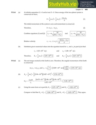 Chapter 13 405
P13.61 (a) At infinite separation U = 0 and at rest K = 0. Since energy of the two-planet system is
conserved we have,
0
1
2
1
2
1 1
2
2 2
2 1 2
= + −
m v m v
Gm m
d
(1)
The initial momentum of the system is zero and momentum is conserved.
Therefore, 0 1 1 2 2
= −
m v m v (2)
Combine equations (1) and (2): v m
G
d m m
1 2
1 2
2
=
+
b g and v m
G
d m m
2 1
1 2
2
=
+
b g
Relative velocity v v v
G m m
d
r = − − =
+
1 2
1 2
2
b g b g
(b) Substitute given numerical values into the equation found for v1 and v2 in part (a) to find
v1
4
1 03 10
= ×
. m s and v2
3
2 58 10
= ×
. m s
Therefore, K m v
1 1 1
2 32
1
2
1 07 10
= = ×
. J and K m v
2 2 2
2 31
1
2
2 67 10
= = ×
. J
P13.62 (a) The net torque exerted on the Earth is zero. Therefore, the angular momentum of the Earth
is conserved;
mr v mr v
a a p p
= and v v
r
r
a p
p
a
=
F
HG
I
KJ = ×
F
HG I
KJ = ×
3 027 10
1 471
1 521
2 93 10
4 4
.
.
.
.
m s m s
e j
(b) K mv
p p
= = × × = ×
1
2
1
2
5 98 10 3 027 10 2 74 10
2 24 4 2 33
. . .
e je j J
U
GmM
r
p
p
= − = −
× × ×
×
= − ×
−
6 673 10 5 98 10 1 99 10
1 471 10
5 40 10
11 24 30
11
33
. . .
.
.
e je je j J
(c) Using the same form as in part (b), Ka = ×
2 57 1033
. J and Ua = − ×
5 22 1033
. J .
Compare to find that K U
p p
+ = − ×
2 66 1033
. J and K U
a a
+ = − ×
2 65 1033
. J . They agree.
 