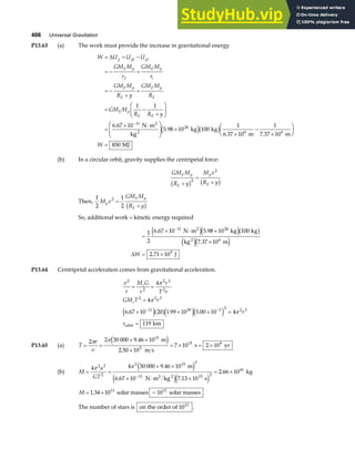 406 Universal Gravitation
P13.63 (a) The work must provide the increase in gravitational energy
W U U U
GM M
r
GM M
r
GM M
R y
GM M
R
GM M
R R y
W
g gf gi
E p
f
E p
i
E p
E
E p
E
E p
E E
= = −
= − +
= −
+
+
= −
+
F
HG
I
KJ
=
× ⋅
F
HG
I
KJ ×
×
−
×
F
HG I
KJ
=
−
∆
1 1
6 67 10
5 98 10 100
1
6 37 10
1
7 37 10
850
11
24
6 6
.
.
. .
N m
kg
kg kg
m m
MJ
2
2 e jb g
(b) In a circular orbit, gravity supplies the centripetal force:
GM M
R y
M v
R y
E p
E
p
E
+
=
+
b g b g
2
2
Then,
1
2
1
2
2
M v
GM M
R y
p
E p
E
=
+
b g
So, additional work = kinetic energy required
=
× ⋅ ×
×
= ×
−
1
2
6 67 10 5 98 10 100
7 37 10
2 71 10
11 24
6
9
. .
.
.
N m kg kg
kg m
J
2
2
e je jb g
e je j
∆W
P13.64 Centripetal acceleration comes from gravitational acceleration.
v
r
M G
r
r
T r
GM T r
r
r
c
c
2
2
2 2
2
2 2 3
11 30 3 2 2 3
4
4
6 67 10 20 1 99 10 5 00 10 4
119
= =
=
× × × =
=
− −
π
π
π
. . .
e ja fe je j
orbit km
P13.65 (a) T
r
v
= =
× ×
×
= × = ×
2 2 30 000 9 46 10
2 50 10
7 10 2 10
15
5
15 8
π π .
.
m
m s
s yr
e j
(b) M
a
GT
= =
× ×
× ⋅ ×
= ×
−
4 4 30 000 9 46 10
6 67 10 7 13 10
2 66 10
2 3
2
2 15 3
11 15 2
41
π π .
. .
.
m
N m kg s
kg
2 2
e j
e je j
M = ×
1 34 10 10
11 11
. ~
solar masses solar masses
The number of stars is on the order of 1011
.
 