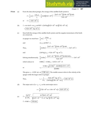 Chapter 13 407
P13.66 (a) From the data about perigee, the energy of the satellite-Earth system is
E mv
GM m
r
p
E
p
= − = × −
× ×
×
−
1
2
1
2
1 60 8 23 10
6 67 10 5 98 10 1 60
7 02 10
2 3 2
11 24
6
. .
. . .
.
a fe j e je ja f
or E = − ×
3 67 107
. J
(b) L mvr mv r
p p
= = °= × ×
= × ⋅
sin sin . . . .
.
θ 90 0 1 60 8 23 10 7 02 10
9 24 10
3 6
10
kg m s m
kg m s
2
b ge je j
(c) Since both the energy of the satellite-Earth system and the angular momentum of the Earth
are conserved,
at apogee we must have
1
2
2
mv
GMm
r
E
a
a
− =
and mv r L
a a sin .
90 0°= .
Thus,
1
2
1 60
6 67 10 5 98 10 1 60
3 67 10
2
11 24
7
.
. . .
.
a f e je ja f
v
r
a
s
−
× ×
= − ×
−
J
and 1 60 9 24 1010
. .
kg kg m s
2
b gv r
a a = × ⋅ .
Solving simultaneously,
1
2
1 60
6 67 10 5 98 10 1 60 1 60
9 24 10
3 67 10
2
11 24
10
7
.
. . . .
.
.
a f e je ja fa f
v
v
a
a
−
× ×
×
= − ×
−
which reduces to 0 800 11 046 3 672 3 10 0
2 7
. .
v v
a a
− + × =
so va =
± − ×
11 046 11 046 4 0 800 3 672 3 10
2 0 800
2 7
b g a fe j
a f
. .
.
.
This gives va = 8 230 m s or 5 580 m s . The smaller answer refers to the velocity at the
apogee while the larger refers to perigee.
Thus, r
L
mv
a
a
= =
× ⋅
×
= ×
9 24 10
1 60 5 58 10
1 04 10
10
3
7
.
. .
.
kg m s
kg m s
m
2
b ge j
.
(d) The major axis is 2a r r
p a
= + , so the semi-major axis is
a = × + × = ×
1
2
7 02 10 1 04 10 8 69 10
6 7 6
. . .
m m m
e j
(e) T
a
GME
= =
×
× ⋅ ×
−
4 4 8 69 10
6 67 10 5 98 10
2 3 2 6 3
11 24
π π .
. .
m
N m kg kg
2 2
e j
e je j
T = =
8 060 134
s min
 