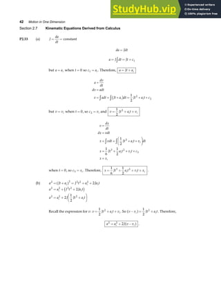 42 Motion in One Dimension
Section 2.7 Kinematic Equations Derived from Calculus
P2.53 (a) J
da
dt
= = constant
da Jdt
=
a J dt Jt c
= = +
z 1
but a ai
= when t = 0 so c ai
1 = . Therefore, a Jt ai
= +
a
dv
dt
dv adt
v adt Jt a dt Jt a t c
i i
=
=
= = + = + +
z zb g 1
2
2
2
but v vi
= when t = 0, so c vi
2 = and v Jt a t v
i i
= + +
1
2
2
v
dx
dt
dx vdt
x vdt Jt a t v dt
x Jt a t v t c
x x
i i
i i
i
=
=
= = + +
F
HG I
KJ
= + + +
=
z z 1
2
1
6
1
2
2
3 2
3
when t = 0, so c xi
3 = . Therefore, x Jt a t v t x
i i i
= + + +
1
6
1
2
3 2
.
(b) a Jt a J t a Ja t
i i i
2 2 2 2 2
2
= + = + +
a f
a a J t Ja t
i i
2 2 2 2
2
= + +
c h
a a J Jt a t
i i
2 2 2
2
1
2
= + +
F
HG I
KJ
Recall the expression for v: v Jt a t v
i i
= + +
1
2
2
. So v v Jt a t
i i
− = +
a f 1
2
2
. Therefore,
a a J v v
i i
2 2
2
= + −
a f .
 