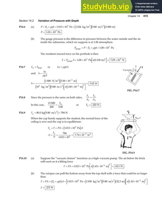 Chapter 14 415
Section 14.2 Variation of Pressure with Depth
P14.6 (a) P P gh
= + = × +
0
5
1 013 10 1 024 9 80 1 000
ρ . .
Pa kg m m s m
3 2
e je jb g
P = ×
1 01 107
. Pa
(b) The gauge pressure is the difference in pressure between the water outside and the air
inside the submarine, which we suppose is at 1.00 atmosphere.
P P P gh
gauge Pa
= − = = ×
0
7
1 00 10
ρ .
The resultant inward force on the porthole is then
F P A
= = × = ×
gauge Pa m N
1 00 10 0 150 7 09 10
7 2 5
. . .
πa f .
P14.7 F F
el = fluid or kx ghA
= ρ
and h
kx
gA
=
ρ
h =
×
×
L
NM O
QP
=
−
−
1 000 5 00 10
10 9 80 1 00 10
1 62
3
3 2 2
N m m
kg m m s m
m
2
3 2
e je j
e je j e j
.
. .
.
π
FIG. P14.7
P14.8 Since the pressure is the same on both sides,
F
A
F
A
1
1
2
2
=
In this case,
15 000
200 3 00
2
=
F
.
or F2 225
= N
P14.9 Fg = =
80 0 9 80 784
. .
kg m s N
2
e j
When the cup barely supports the student, the normal force of the
ceiling is zero and the cup is in equilibrium.
F F PA A
A
F
P
g
g
= = = ×
= =
×
= × −
1 013 10
784
1 013 10
7 74 10
5
5
3
.
.
.
Pa
m2
e j
FIG. P14.9
P14.10 (a) Suppose the “vacuum cleaner” functions as a high–vacuum pump. The air below the brick
will exert on it a lifting force
F PA
= = × ×
L
NM O
QP=
−
1 013 10 1 43 10 65 1
5 2 2
. . .
Pa m N
πe j .
(b) The octopus can pull the bottom away from the top shell with a force that could be no larger
than
F PA P gh A
F
= = + = × + ×
L
NM O
QP
=
−
0
5 2 2
1 013 10 1 030 9 80 32 3 1 43 10
275
ρ π
b g e je ja f e j
. . . .
Pa kg m m s m m
N
3 2
 