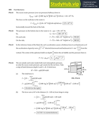 416 Fluid Mechanics
P14.11 The excess water pressure (over air pressure) halfway down is
P gh
gauge
3 2
kg m m s m Pa
= = = ×
ρ 1 000 9 80 1 20 1 18 104
e je ja f
. . . .
The force on the wall due to the water is
F P A
= = × = ×
gauge Pa m m N
1 18 10 2 40 9 60 2 71 10
4 5
. . . .
e ja fa f
horizontally toward the back of the hole.
P14.12 The pressure on the bottom due to the water is P gz
b = = ×
ρ 1 96 104
. Pa
So, F P A
b b
= = ×
5 88 106
. N
On each end, F PA
= = × =
9 80 10 20 0 196
3
. .
Pa m kN
2
e j
On the side, F PA
= = × =
9 80 10 60 0 588
3
. .
Pa m kN
2
e j
P14.13 In the reference frame of the fluid, the cart’s acceleration causes a fictitious force to act backward, as if
the acceleration of gravity were g a
2 2
+ directed downward and backward at θ =
F
HG
I
KJ
−
tan 1 a
g
from the
vertical. The center of the spherical shell is at depth
d
2
below the air bubble and the pressure there is
P P g h P d g a
= + = + +
0 0
2 2
1
2
ρ ρ
eff .
P14.14 The air outside and water inside both exert atmospheric pressure,
so only the excess water pressure ρgh counts for the net force. Take
a strip of hatch between depth h and h dh
+ . It feels force
dF PdA gh dh
= = ρ 2 00
. m
a f .
(a) The total force is
F dF gh dh
h
= =
z z
=
ρ 2 00
1.00
. m
m
2.00 m
a f
2.00 m 1.00 m
2.00 m
FIG. P14.14
F g
h
F
= = −
=
ρ 2 00
2
1 000 9 80
2 00
2
2 00 1 00
29 4
2
1.00
2 2
. .
.
. .
.
m kg m m s
m
m m
kN to the right
m
2.00 m
3 2
a f e je ja f a f a f
b g
(b) The lever arm of dF is the distance h−1 00
. m
a f from hinge to strip:
τ τ ρ
τ ρ
τ
τ
= = −
= −
L
NM O
QP
= −
F
HG
I
KJ
= ⋅
z z
=
d gh h dh
g
h h
h
2 00 1 00
2 00
3
1 00
2
1 000 9 80 2 00
7 00
3
3 00
2
16 3
1.00
3 2
1.00
. .
. .
. .
. .
.
m m
m m
kg m m s m
m m
kN m counterclockwise
m
2.00 m
m
2.00 m
3 2
3 3
a fa f
a f a f
e je ja f
 
