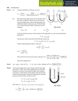 418 Fluid Mechanics
P14.18 (a) Using the definition of density, we have
h
m
A
w = = =
water
water
2 3
g
5.00 cm g cm
cm
2
100
1 00
20 0
ρ .
.
e j
(b) Sketch (b) at the right represents the situation after
the water is added. A volume A h
2 2
b gof mercury
has been displaced by water in the right tube. The
additional volume of mercury now in the left tube
is A h
1 . Since the total volume of mercury has not
changed, FIG. P14.18
A h A h
2 2 1
= or h
A
A
h
2
1
2
= (1)
At the level of the mercury–water interface in the right tube, we may write the absolute
pressure as:
P P ghw
= +
0 ρwater
The pressure at this same level in the left tube is given by
P P g h h P ghw
= + + = +
0 2 0
ρ ρ
Hg water
b g
which, using equation (1) above, reduces to
ρ ρ
Hg water
h
A
A
hw
1 1
2
+
L
NM O
QP=
or h
hw
A
A
=
+
ρ
ρ
water
Hg 1 1
2
e j
.
Thus, the level of mercury has risen a distance of h =
+
=
1 00 20 0
13 6 1
0 490
10 0
5 00
. .
.
.
.
.
g cm cm
g cm
cm
3
3
e ja f
e jc h
above the original level.
P14.19 ∆ ∆
P g h
0
3
2 66 10
= = − ×
ρ . Pa : P P P
= + = − × = ×
0 0
5 5
1 013 0 026 6 10 0 986 10
∆ . . .
b g Pa Pa
P14.20 Let h be the height of the water column added to the right
side of the U–tube. Then when equilibrium is reached, the
situation is as shown in the sketch at right. Now consider
two points, A and B shown in the sketch, at the level of the
water–mercury interface. By Pascal’s Principle, the absolute
pressure at B is the same as that at A. But,
P P gh gh
P P g h h h
A w
B w
= + +
= + + +
0 2
0 1 2
ρ ρ
ρ
Hg and
b g.
Thus, from P P
A B
= ,ρ ρ ρ ρ ρ
w w w w
h h h h h
1 2 2
+ + = + Hg , or
h h
w
1 2
1 13 6 1 1 00 12 6
= −
L
NM O
QP = − =
ρ
ρ
Hg
cm cm
. . .
a fa f .
B A
h
h1
h2
water
Mercury
FIG. P14.20
 