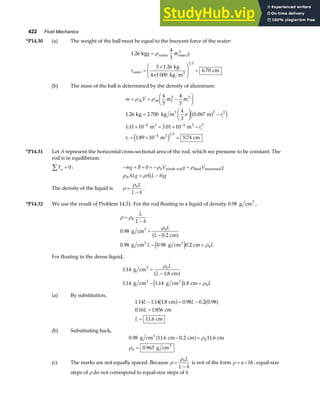 422 Fluid Mechanics
*P14.30 (a) The weight of the ball must be equal to the buoyant force of the water:
1 26
4
3
3 1 26
6 70
1 3
.
.
.
kg
kg
4 1 000 kg m
cm
water outer
3
outer 3
g r g
r
=
=
×
F
HG
I
KJ =
ρ π
π
(b) The mass of the ball is determined by the density of aluminum:
m V r r
r
r
r
i
i
i
i
= = −
F
HG I
KJ
=
F
HG I
KJ −
× = × −
= × =
− −
−
ρ ρ π π
π
Al Al
3
3 3
3
kg kg m m
m m
m cm
4
3
4
3
1 26 2 700
4
3
0 067
1 11 10 3 01 10
1 89 10 5 74
0
3 3
3 3
4 4 3
4 1 3
. .
. .
. .
a f
e j
e j
*P14.31 Let A represent the horizontal cross-sectional area of the rod, which we presume to be constant. The
rod is in equilibrium:
Fy
∑ = 0: − + = = − +
mg B V g V g
0 0
ρ ρ
whole rod fluid immersed
ρ ρ
0 ALg A L h g
= −
a f
The density of the liquid is ρ
ρ
=
−
0L
L h
.
*P14.32 We use the result of Problem 14.31. For the rod floating in a liquid of density 0 98
. g cm3
,
ρ ρ
ρ
ρ
=
−
=
−
− =
0
0
0
0 98
0 2
0 98 0 98 0 2
L
L h
L
L
L L
.
.
. . .
g cm
cm
g cm g cm cm
3
3 3
a f
e j
For floating in the dense liquid,
1 14
1 8
1 14 1 14 1 8
0
0
.
.
. . .
g cm
cm
g cm g cm cm
3
3 3
=
−
− =
ρ
ρ
L
L
L
a f
e j
(a) By substitution,
1 14 1 14 1 8 0 98 0 2 0 98
0 16 1 856
11 6
. . . . . .
. .
.
L L
L
L
− = −
=
=
cm
cm
cm
a f a f
(b) Substituting back,
0 98 11 6 0 2 11 6
0 963
0
0
. . . .
.
g cm cm cm cm
g cm
3
3
− =
=
a f ρ
ρ
(c) The marks are not equally spaced. Because ρ
ρ
=
−
0L
L h
is not of the form ρ = +
a bh, equal-size
steps of ρ do not correspond to equal-size steps of h.
 