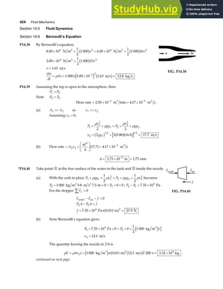424 Fluid Mechanics
Section 14.5 Fluid Dynamics
Section 14.6 Bernoulli’s Equation
P14.38 By Bernoulli’s equation,
8 00 10
1
2
1 000 6 00 10
1
2
1 000 16
2 00 10
1
2
1 000 15
1 63
1 000 5 00 10 1 63 12 8
4 2 4 2
4 2
2 2
. .
.
.
. . .
× + = × +
× =
=
= = × =
−
N m N m
N m
m s
m s kg s
2 2
2
b g b g
b g
e j b g
v v
v
v
dm
dt
Av
ρ π
FIG. P14.38
P14.39 Assuming the top is open to the atmosphere, then
P P
1 0
= .
Note P P
2 0
= .
Flow rate = × = ×
− −
2 50 10 4 17 10
3 5
. min .
m m s
3 3
.
(a) A A
1 2
 so v v
1 2

Assuming v1 0
= ,
P
v
gy P
v
gy
v gy
1
1
2
1 2
2
2
2
2 1
1 2 1 2
2 2
2 2 9 80 16 0 17 7
+ + = + +
= = =
ρ
ρ
ρ
ρ
b g a fa f
. . . m s
(b) Flow rate = =
F
HG
I
KJ = × −
A v
d
2 2
2
5
4
17 7 4 17 10
π
. .
a f m s
3
d = × =
−
1 73 10 1 73
3
. .
m mm
*P14.40 Take point 1 at the free surface of the water in the tank and 2 inside the nozzle.
(a) With the cork in place P gy v P gy v
1 1 1
2
2 2 2
2
1
2
1
2
+ + = + +
ρ ρ ρ ρ becomes
P P
0 2
1 000 9 8 7 5 0 0 0
+ + = + +
kg m m s m
3 2
. . ; P P
2 0
4
7 35 10
− = ×
. Pa .
For the stopper Fx
∑ = 0
F F f
P A P A f
f
water air
Pa 0.011 m N
− − =
− =
= × =
0
7 35 10 27 9
2 0
4 2
. .
πa f
Fwater Fair
f
FIG. P14.40
(b) Now Bernoulli’s equation gives
P P v
v
0
4
0 2
2
2
7 35 10 0 0
1
2
1 000
12 1
+ × + = + +
=
.
.
Pa kg m
m s
3
e j
The quantity leaving the nozzle in 2 h is
ρ ρ π
V Av t
= = ×
2
2
1 000 0 011 12 1 7 200
kg m m m s s= 3.32 10 kg
3 4
e j a f b g
. . .
continued on next page
 