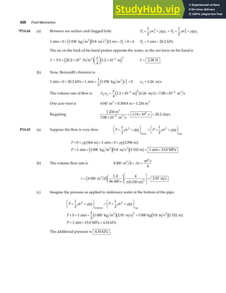 426 Fluid Mechanics
*P14.44 (a) Between sea surface and clogged hole: P v gy P v gy
1 1
2
1 2 2
2
2
1
2
1
2
+ + = + +
ρ ρ ρ ρ
1 0 1 030 9 8 2 0 0
2
atm kg m m s m
3 2
+ + = + +
e je ja f
. P P2 1 20 2
= +
atm kPa
.
The air on the back of his hand pushes opposite the water, so the net force on his hand is
F PA
= = ×
F
HG I
KJ × −
20 2 10
4
1 2 10
3 2 2
. .
N m m
2
e j e j
π
F = 2 28
. N
(b) Now, Bernoulli’s theorem is
1 0 20 2 1
1
2
1 030 0
2
2
atm kPa atm kg m3
+ + = + +
. e jv v2 6 26
= . m s
The volume rate of flow is A v
2 2
2 2 4
4
1 2 10 6 26 7 08 10
= × = ×
− −
π
. . .
m m s m s
3
e j b g
One acre–foot is 4 047 0 304 8 1 234
m m m
2 3
× =
.
Requiring
1 234
7 08 10
1 74 10 20 2
4
6
m
m s
s days
3
3
.
. .
×
= × =
−
P14.45 (a) Suppose the flow is very slow: P v gy P v gy
+ +
F
HG I
KJ = + +
F
HG I
KJ
1
2
1
2
2 2
ρ ρ ρ ρ
river rim
P g g
P
+ + = + +
= + = +
0 564 1 0 2 096
1 1 000 9 8 1 532 1 15 0
ρ ρ
m atm m
atm kg m m s m atm MPa
3 2
a f b g
e je jb g
. .
(b) The volume flow rate is 4 500
4
2
m d
3
= =
Av
d v
π
v =
F
HG I
KJ
F
HG
I
KJ =
4 500
1 4
0 150
2 95
2
m d
d
86 400 s m
m s
3
e j a f
π .
.
(c) Imagine the pressure as applied to stationary water at the bottom of the pipe:
P v gy P v gy
P
P
+ +
F
HG I
KJ = + +
F
HG I
KJ
+ = + +
= + +
1
2
1
2
0 1
1
2
1 000 2 95 1 000 1 532
1 15 0 4 34
2 2
2
ρ ρ ρ ρ
bottom top
3 2
atm kg m m s kg 9.8 m s m
atm MPa kPa
e jb g e jb g
.
. .
The additional pressure is 4 34
. kPa .
 