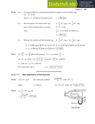 Chapter 14 427
P14.46 (a) For upward flight of a water-drop projectile from geyser vent to fountain–top,
v v a y
yf yi y
2 2
2
= + ∆
Then 0 2 9 80 40 0
2
= + − +
vi . .
m s m
2
e ja f and vi = 28 0
. m s
(b) Between geyser vent and fountain–top: P v gy P v gy
1 1
2
1 2 2
2
2
1
2
1
2
+ + = + +
ρ ρ ρ ρ
Air is so low in density that very nearly P P
1 2 1
= = atm
Then,
1
2
0 0 9 80 40 0
2
vi + = + . .
m s m
2
e ja f
v1 28 0
= . m s
(c) Between the chamber and the fountain-top: P v gy P v gy
1 1
2
1 2 2
2
2
1
2
1
2
+ + = + +
ρ ρ ρ ρ
P P
P P
1 0
1 0
0 1 000 9 80 175 0 1 000 9 80 40 0
1 000 9 80 215 2 11
+ + − = + + +
− = =
kg m m s m kg m m s m
kg m m s m MPa
3 2 3 2
3 2
e je ja f e je ja f
e je ja f
. . .
. .
P14.47 P
v
P
1
1
2
2
2
2
2 2
+ = +
ρ ρ
(Bernoulli equation), v A v A
1 1 2 2
= where
A
A
1
2
4
=
∆P P P v v v
A
A
= − = − = −
F
HG
I
KJ
1 2 2
2
1
2
1
2 1
2
2
2
2 2
1
ρ ρ
e j and ∆P
v
= =
ρ 1
2
2
15 21 000 Pa
v1 2 00
= . m s; v v
2 1
4 8 00
= = . m s:
The volume flow rate is v A
1 1
3
2 51 10
= × −
. m s
3
Section 14.7 Other Applications of Fluid Dynamics
P14.48 Mg P P A
= −
1 2
b g for a balanced condition
16 000 9 80
7 00 104
2
.
.
a f
A
P
= × −
where A = 80 0
. m2
∴ = × − × = ×
P2
4 4 4
7 0 10 0 196 10 6 80 10
. . . Pa
P14.49 ρ ρ
air Hg
v
P g h
2
2
= =
∆ ∆
v
g h
= =
2
103
ρ
ρ
Hg
air
m s
∆ A
vair
Mercury
∆h
FIG. P14.49
 